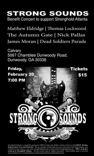 Benefit Concert to support Stronghold Atlanta
Friday,
February 20
7:00 PM
Tickets
$15*
Stronghold Atlanta is a nonprofit organized to HELP women and children victims of abuse to find HELP: Healing,
Empowerment, Love and Protection. We are currently raising funds for a new safe house in the North Atlanta area.
To find out more about us visit www.strongholdatlanta.org or email info@strongholdatlanta.org. *100% of all pro-
ceeds go to Stronghold Atlanta.. Advance tickets may be slightly discounted. Ticket holders agree to all terms
posted at http://www.strongholdatlanta.org/StrongSoundsTermsandConditions.htm
Matthew Eldridge | Thomas Lockwood
The Autumn Gate | Nick Pallas
James Moran | Dead Soldiers Parade
Calvary
5067 Chamblee Dunwoody Road,
Dunwoody, GA 30338
 