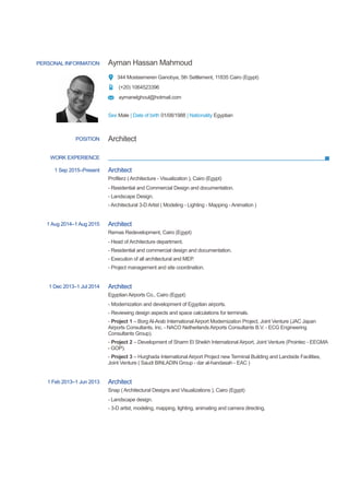PERSONAL INFORMATION Ayman Hassan Mahmoud
344 Mostasmeren Ganobya, 5th Settlement, 11835 Cairo (Egypt)
(+20) 1064523396
aymanelghoul@hotmail.com
Sex Male | Date of birth 01/08/1988 | Nationality Egyptian
WORK EXPERIENCE
POSITION Architect
1 Sep 2015–Present Architect
Profilerz ( Architecture - Visualization ), Cairo (Egypt)
- Residential and Commercial Design and documentation.
- Landscape Design.
- Architectural 3-D Artist ( Modeling - Lighting - Mapping - Animation )
1 Aug 2014–1 Aug 2015 Architect
Remas Redevelopment, Cairo (Egypt)
- Head of Architecture department.
- Residential and commercial design and documentation.
- Execution of all architectural and MEP.
- Project management and site coordination.
1 Dec 2013–1 Jul 2014 Architect
Egyptian Airports Co., Cairo (Egypt)
- Modernization and development of Egyptian airports.
- Reviewing design aspects and space calculations for terminals.
- Project 1 – Borg Al-Arab International Airport Modernization Project, Joint Venture (JAC Japan
Airports Consultants, Inc. - NACO Netherlands Airports Consultants B.V. - ECG Engineering
Consultants Group).
- Project 2 – Development of Sharm El Sheikh International Airport, Joint Venture (Prointec - EEGMA
- GOP).
- Project 3 – Hurghada International Airport Project new Terminal Building and Landside Facilities,
Joint Venture ( Saudi BINLADIN Group - dar al-handasah - EAC )
1 Feb 2013–1 Jun 2013 Architect
Snap ( Architectural Designs and Visualizations ), Cairo (Egypt)
- Landscape design.
- 3-D artist, modeling, mapping, lighting, animating and camera directing,
 