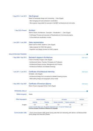 EDUCATION AND TRAINING
PERSONAL SKILLS
1 Aug 2012–1 Jan 2013 Site Engineer
Mieac for landscape design and contracting, Cairo (Egypt)
- Site managing and sub-contractors’ coordination.
- Site engineer responsible for execution of all MEP, architectural and civil works.
1 Sep 2010–Present Architect
Stamm Studio ( Architecture - Execution - Visualization ), Cairo (Egypt)
- Full Design Process and execution of Residential and Commercial projects.
- Full architectural visualization movies.
1 Jan 2007–1 Jan 2008 Sales representative
Zaied Cool For HVAC Systems, Cairo (Egypt)
- Sales engineer for HVAC full systems.
- Inspection and design process for HVAC projects.
1 Sep 2008–1 Apr 2012 Bachelor's degree in Architecture EQF level 6
Future University in Egypt, Cairo (Egypt)
- Architectural History, Theories, Principals and Profession.
- Architectural Design process, Management and Practice.
- Architectural Software and detailed drawings.
1 Jan 2011–1 Jan 2012 Certificate of Architectural internship EQF level 5
Archiplan, cairo (Egypt)
- Architectural design from conceptual to detailed drawing process.
- Mall building design and topography study model.
1 Sep 2005–1 Apr 2007 Certificate of American diploma EQF level 2
Manor House Language School, Cairo (Egypt)
Mother tongue(s) Arabic
Other language(s) UNDERSTANDING SPEAKING WRITING
Listening Reading Spoken interaction Spoken production
English C2 C2 C2 C2 C2
Levels:A1 andA2: Basic user - B1 and B2: Independent user - C1 and C2: Proficient user
Common European Framework of Reference for Languages
Communication skills - Good communication skills gained during sales field and interacting with clients in architectural field
during design and execution phases.
 