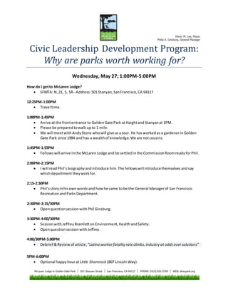Civic Leadership Development Program:
Why are parks worth working for?
Wednesday, May 27; 1:00PM-5:00PM
How do I getto McLaren Lodge?
 SFMTA: N,21, 5, 5R--Address:501 Stanyan,SanFrancisco,CA 94117
12:25PM-1:00PM
 Travel time.
1:00PM-1:45PM
 Arrive at the frontentrance to GoldenGate Park at Haightand Stanyanat 1PM.
 Please be preparedtowalk upto 1 mile.
 We will meetwith AndyStone whowill giveusatour. He hasworkedas a gardenerinGolden
Gate Park since 1984 and has a wealthof knowledge.We are notcousins.
1:45PM-1:55PM
 Fellowswill arrive inthe McLarenLodge and be settledinthe CommissionRoomreadyforPhil.
2:00PM-2:15PM
 I will readPhil’sbiographyandintroduce him.The fellowswillintroducethemselvesandsay
whichdepartmenttheyworkfor.
2:15-2:30PM
 Phil’sstoryinhisownwords and how he came to be the General Managerof San Francisco
RecreationandParks Department.
2:30PM-3:15/30PM
 OpenquestionsessionwithPhil Ginsburg.
3:30PM-4:00/30PM
 SessionwithJeffreyBramletton Environment,HealthandSafety.
 OpenquestionsessionwithJeffrey.
4:00/30PM-5:00PM
 Debrief &Reviewof article,“Latino workerfatality rateclimbs, industry at oddsoversolutions”
5PM-6:00PM
 Optional happyhourat Little Shamrock (807 LincolnWay).
 
