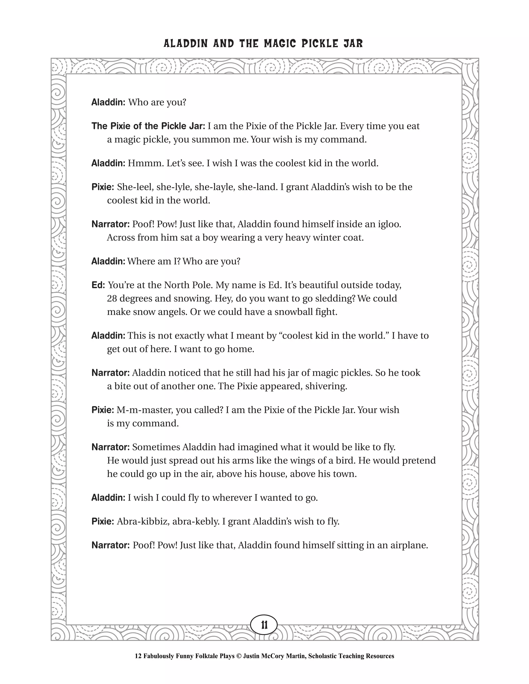 Aladdin: Who are you?
The Pixie of the Pickle Jar: I am the Pixie of the Pickle Jar. Every time you eat
a magic pickle, you summon me. Your wish is my command.
Aladdin: Hmmm. Let’s see. I wish I was the coolest kid in the world.
Pixie: She-leel, she-lyle, she-layle, she-land. I grant Aladdin’s wish to be the
coolest kid in the world.
Narrator: Poof! Pow! Just like that, Aladdin found himself inside an igloo.
Across from him sat a boy wearing a very heavy winter coat.
Aladdin: Where am I? Who are you?
Ed: You’re at the North Pole. My name is Ed. It’s beautiful outside today,
28 degrees and snowing. Hey, do you want to go sledding? We could
make snow angels. Or we could have a snowball fight.
Aladdin: This is not exactly what I meant by “coolest kid in the world.” I have to
get out of here. I want to go home.
Narrator: Aladdin noticed that he still had his jar of magic pickles. So he took
a bite out of another one. The Pixie appeared, shivering.
Pixie: M-m-master, you called? I am the Pixie of the Pickle Jar. Your wish
is my command.
Narrator: Sometimes Aladdin had imagined what it would be like to fly.
He would just spread out his arms like the wings of a bird. He would pretend
he could go up in the air, above his house, above his town.
Aladdin: I wish I could fly to wherever I wanted to go.
Pixie: Abra-kibbiz, abra-kebly. I grant Aladdin’s wish to fly.
Narrator: Poof! Pow! Just like that, Aladdin found himself sitting in an airplane.
ALADDIN AND THE MAGIC PICKLE JAR
11
12 Fabulously Funny Folktale Plays © Justin McCory Martin, Scholastic Teaching Resources
 