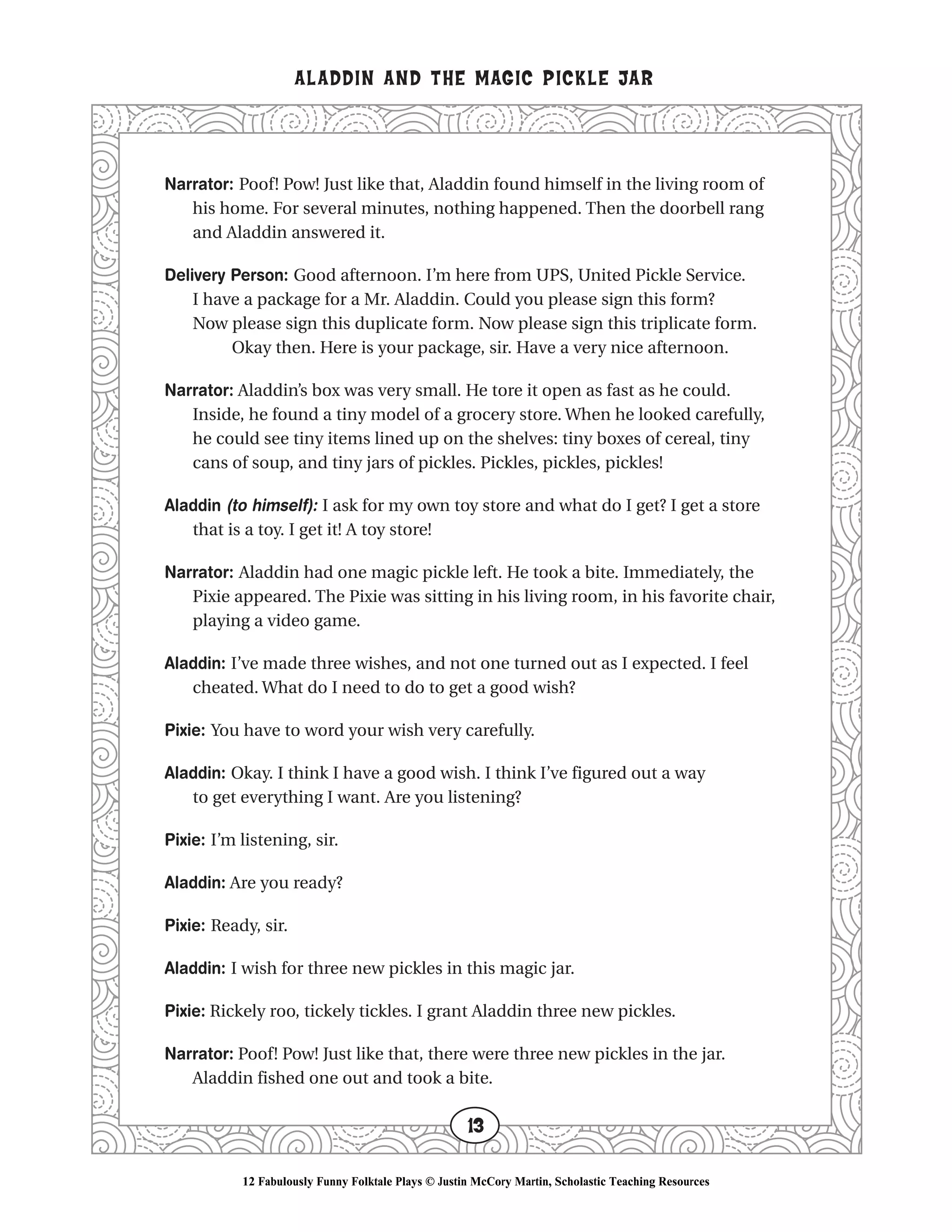 Narrator: Poof! Pow! Just like that, Aladdin found himself in the living room of
his home. For several minutes, nothing happened. Then the doorbell rang
and Aladdin answered it.
Delivery Person: Good afternoon. I’m here from UPS, United Pickle Service.
I have a package for a Mr. Aladdin. Could you please sign this form?
Now please sign this duplicate form. Now please sign this triplicate form.
Okay then. Here is your package, sir. Have a very nice afternoon.
Narrator: Aladdin’s box was very small. He tore it open as fast as he could.
Inside, he found a tiny model of a grocery store. When he looked carefully,
he could see tiny items lined up on the shelves: tiny boxes of cereal, tiny
cans of soup, and tiny jars of pickles. Pickles, pickles, pickles!
Aladdin (to himself): I ask for my own toy store and what do I get? I get a store
that is a toy. I get it! A toy store!
Narrator: Aladdin had one magic pickle left. He took a bite. Immediately, the
Pixie appeared. The Pixie was sitting in his living room, in his favorite chair,
playing a video game.
Aladdin: I’ve made three wishes, and not one turned out as I expected. I feel
cheated. What do I need to do to get a good wish?
Pixie: You have to word your wish very carefully.
Aladdin: Okay. I think I have a good wish. I think I’ve figured out a way
to get everything I want. Are you listening?
Pixie: I’m listening, sir.
Aladdin: Are you ready?
Pixie: Ready, sir.
Aladdin: I wish for three new pickles in this magic jar.
Pixie: Rickely roo, tickely tickles. I grant Aladdin three new pickles.
Narrator: Poof! Pow! Just like that, there were three new pickles in the jar.
Aladdin fished one out and took a bite.
ALADDIN AND THE MAGIC PICKLE JAR
13
12 Fabulously Funny Folktale Plays © Justin McCory Martin, Scholastic Teaching Resources
 