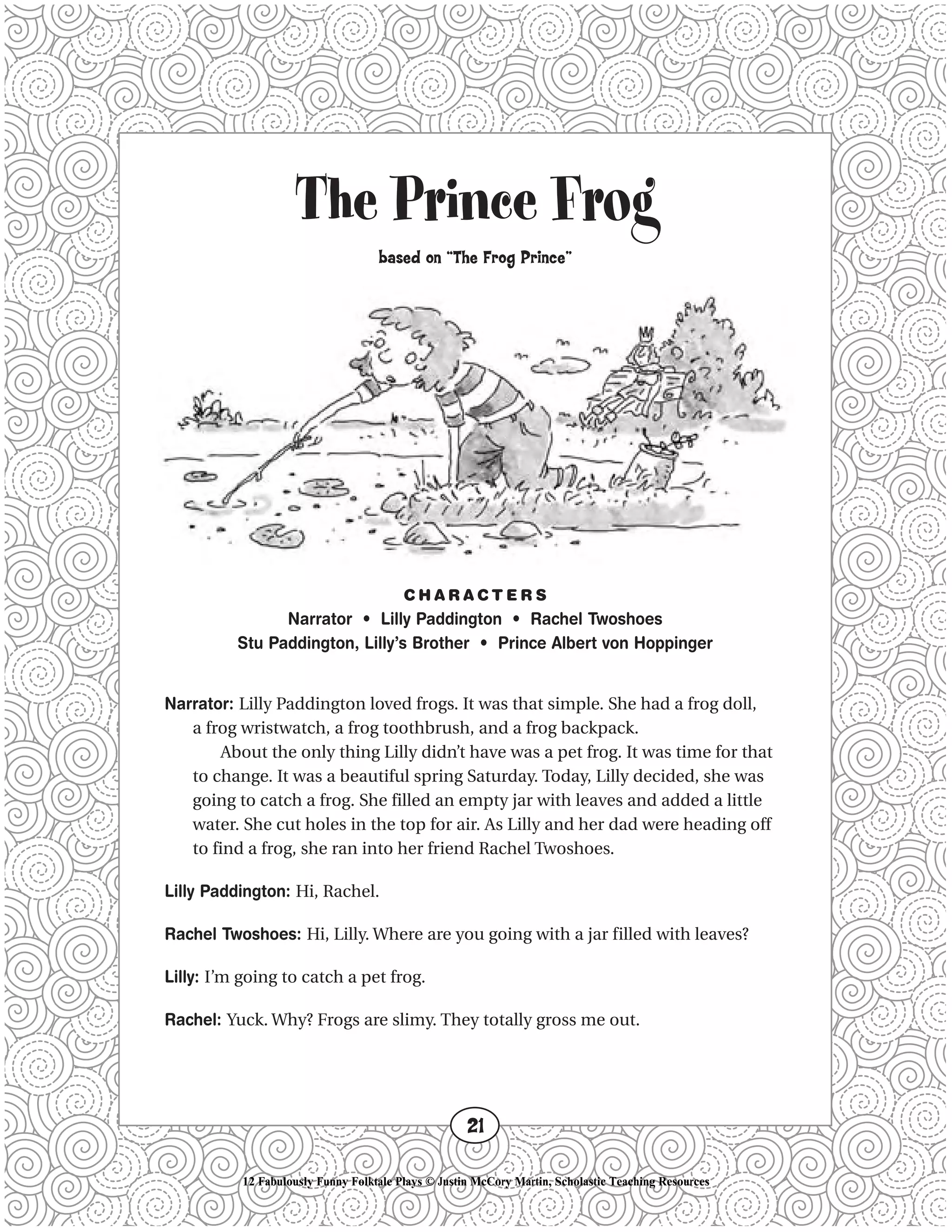 The Prince Frog
based on “The Frog Prince”
C H A R A C T E R S
Narrator • Lilly Paddington • Rachel Twoshoes
Stu Paddington, Lilly’s Brother • Prince Albert von Hoppinger
Narrator: Lilly Paddington loved frogs. It was that simple. She had a frog doll,
a frog wristwatch, a frog toothbrush, and a frog backpack.
About the only thing Lilly didn’t have was a pet frog. It was time for that
to change. It was a beautiful spring Saturday. Today, Lilly decided, she was
going to catch a frog. She filled an empty jar with leaves and added a little
water. She cut holes in the top for air. As Lilly and her dad were heading off
to find a frog, she ran into her friend Rachel Twoshoes.
Lilly Paddington: Hi, Rachel.
Rachel Twoshoes: Hi, Lilly. Where are you going with a jar filled with leaves?
Lilly: I’m going to catch a pet frog.
Rachel: Yuck. Why? Frogs are slimy. They totally gross me out.
21
12 Fabulously Funny Folktale Plays © Justin McCory Martin, Scholastic Teaching Resources
 