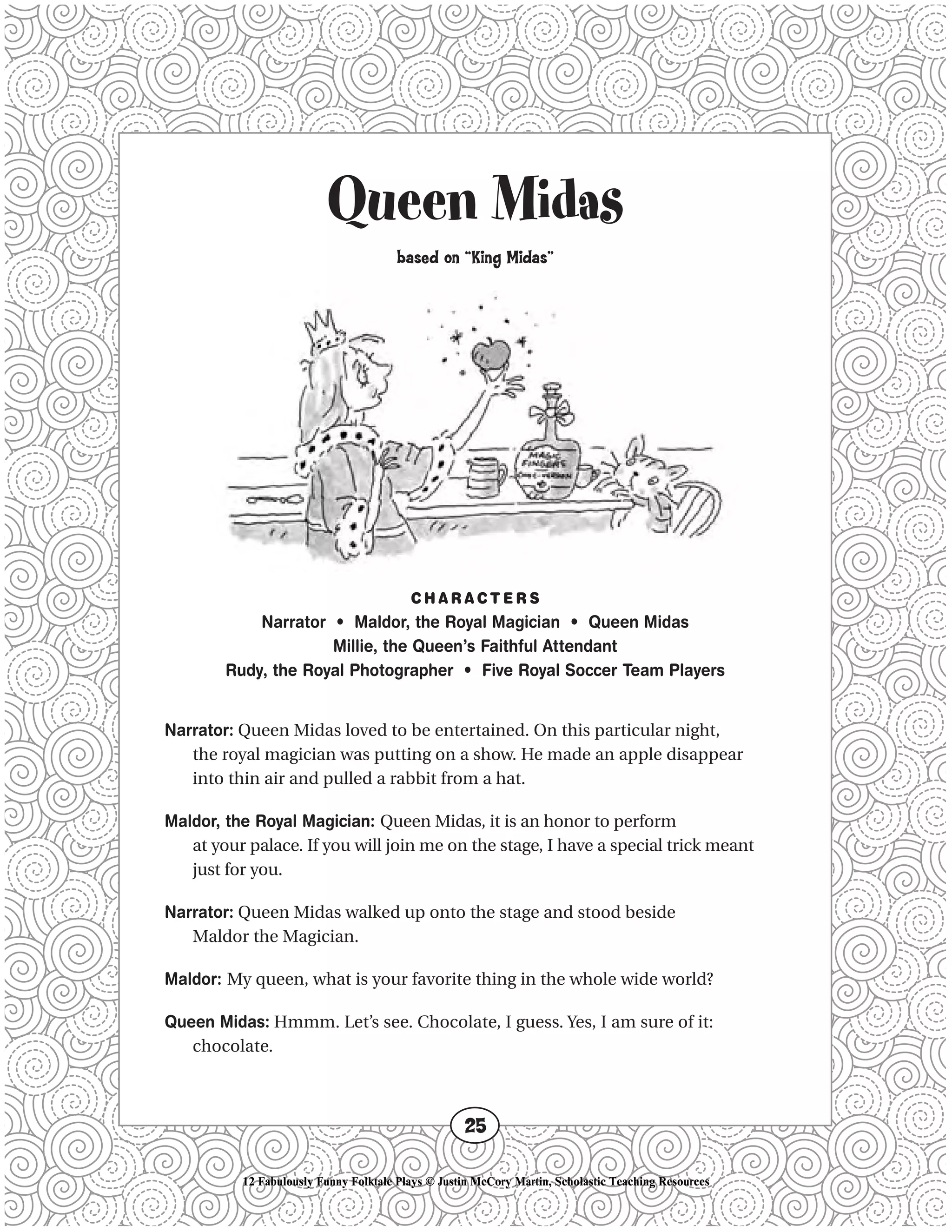 Queen Midas
based on “King Midas”
C H A R A C T E R S
Narrator • Maldor, the Royal Magician • Queen Midas
Millie, the Queen’s Faithful Attendant
Rudy, the Royal Photographer • Five Royal Soccer Team Players
Narrator: Queen Midas loved to be entertained. On this particular night,
the royal magician was putting on a show. He made an apple disappear
into thin air and pulled a rabbit from a hat.
Maldor, the Royal Magician: Queen Midas, it is an honor to perform
at your palace. If you will join me on the stage, I have a special trick meant
just for you.
Narrator: Queen Midas walked up onto the stage and stood beside
Maldor the Magician.
Maldor: My queen, what is your favorite thing in the whole wide world?
Queen Midas: Hmmm. Let’s see. Chocolate, I guess. Yes, I am sure of it:
chocolate.
25
12 Fabulously Funny Folktale Plays © Justin McCory Martin, Scholastic Teaching Resources
 