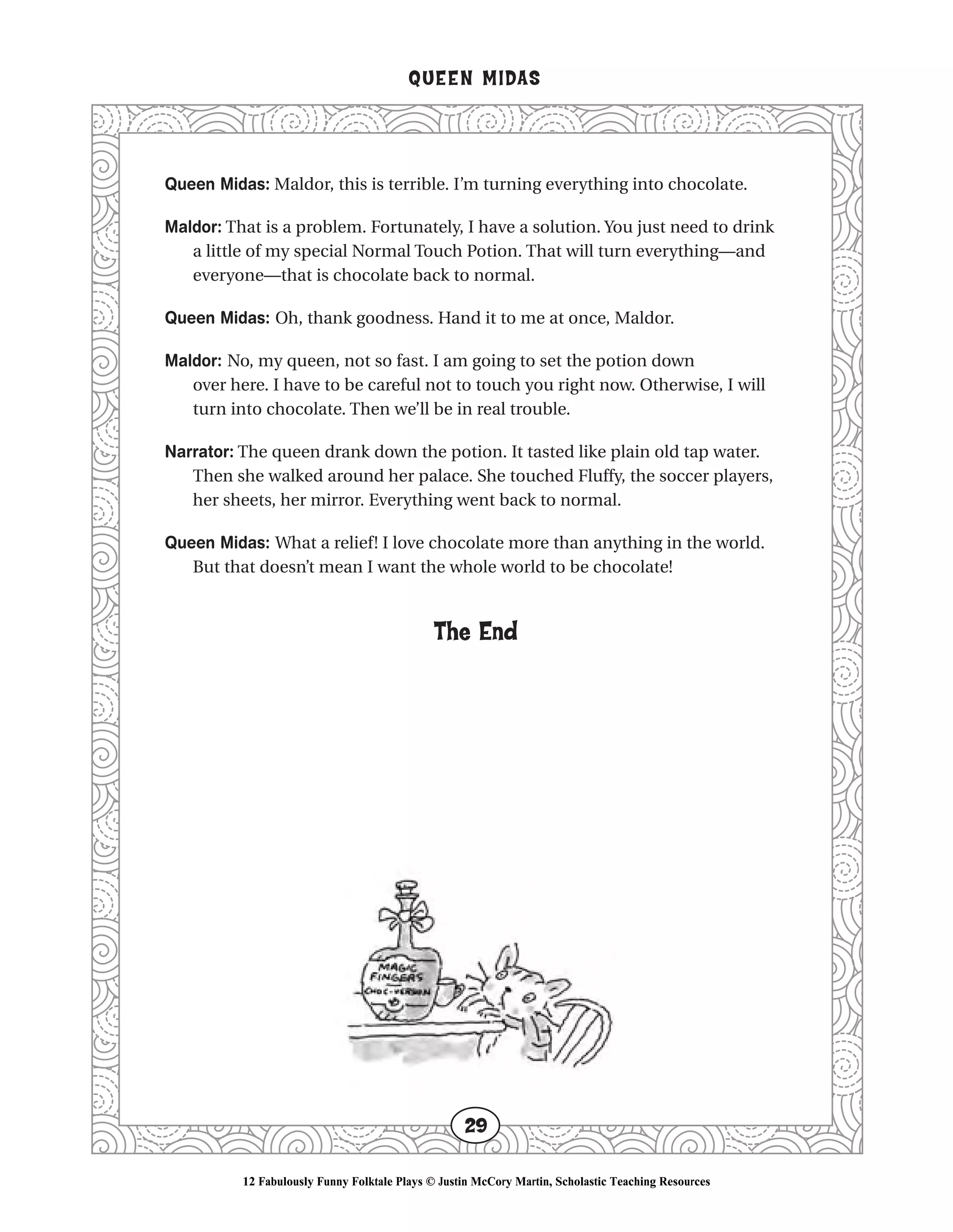 Queen Midas: Maldor, this is terrible. I’m turning everything into chocolate.
Maldor: That is a problem. Fortunately, I have a solution. You just need to drink
a little of my special Normal Touch Potion. That will turn everything—and
everyone—that is chocolate back to normal.
Queen Midas: Oh, thank goodness. Hand it to me at once, Maldor.
Maldor: No, my queen, not so fast. I am going to set the potion down
over here. I have to be careful not to touch you right now. Otherwise, I will
turn into chocolate. Then we’ll be in real trouble.
Narrator: The queen drank down the potion. It tasted like plain old tap water.
Then she walked around her palace. She touched Fluffy, the soccer players,
her sheets, her mirror. Everything went back to normal.
Queen Midas: What a relief! I love chocolate more than anything in the world.
But that doesn’t mean I want the whole world to be chocolate!
The End
QUEEN MIDAS
29
12 Fabulously Funny Folktale Plays © Justin McCory Martin, Scholastic Teaching Resources
 