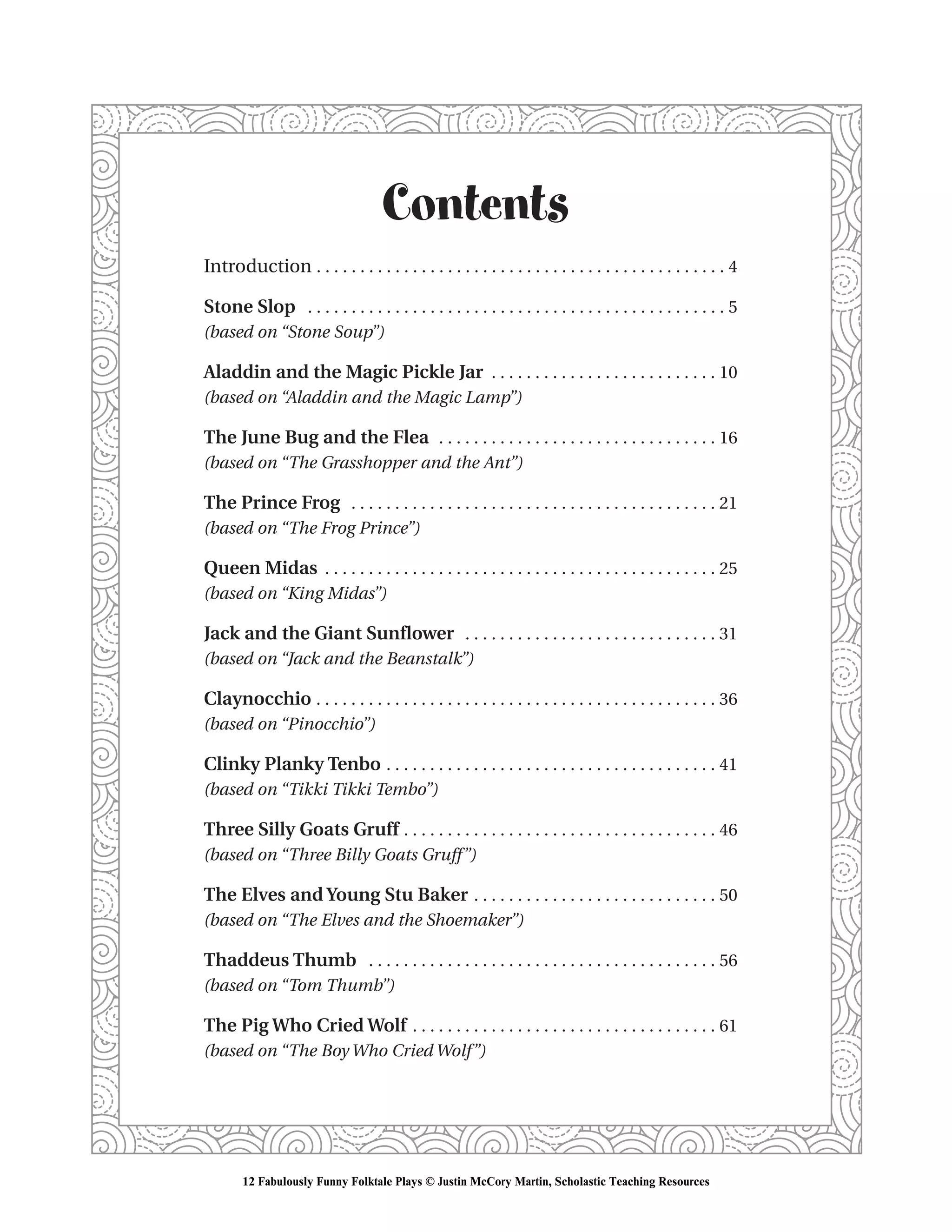Contents
Introduction . . . . . . . . . . . . . . . . . . . . . . . . . . . . . . . . . . . . . . . . . . . . . . . 4
Stone Slop . . . . . . . . . . . . . . . . . . . . . . . . . . . . . . . . . . . . . . . . . . . . . . . . 5
(based on “Stone Soup”)
Aladdin and the Magic Pickle Jar . . . . . . . . . . . . . . . . . . . . . . . . . . 10
(based on “Aladdin and the Magic Lamp”)
The June Bug and the Flea . . . . . . . . . . . . . . . . . . . . . . . . . . . . . . . . 16
(based on “The Grasshopper and the Ant”)
The Prince Frog . . . . . . . . . . . . . . . . . . . . . . . . . . . . . . . . . . . . . . . . . . 21
(based on “The Frog Prince”)
Queen Midas . . . . . . . . . . . . . . . . . . . . . . . . . . . . . . . . . . . . . . . . . . . . . 25
(based on “King Midas”)
Jack and the Giant Sunflower . . . . . . . . . . . . . . . . . . . . . . . . . . . . . 31
(based on “Jack and the Beanstalk”)
Claynocchio . . . . . . . . . . . . . . . . . . . . . . . . . . . . . . . . . . . . . . . . . . . . . . 36
(based on “Pinocchio”)
Clinky Planky Tenbo . . . . . . . . . . . . . . . . . . . . . . . . . . . . . . . . . . . . . . 41
(based on “Tikki Tikki Tembo”)
Three Silly Goats Gruff . . . . . . . . . . . . . . . . . . . . . . . . . . . . . . . . . . . . 46
(based on “Three Billy Goats Gruff”)
The Elves and Young Stu Baker . . . . . . . . . . . . . . . . . . . . . . . . . . . . 50
(based on “The Elves and the Shoemaker”)
Thaddeus Thumb . . . . . . . . . . . . . . . . . . . . . . . . . . . . . . . . . . . . . . . . 56
(based on “Tom Thumb”)
The Pig Who Cried Wolf . . . . . . . . . . . . . . . . . . . . . . . . . . . . . . . . . . . 61
(based on “The Boy Who Cried Wolf”)
12 Fabulously Funny Folktale Plays © Justin McCory Martin, Scholastic Teaching Resources
 