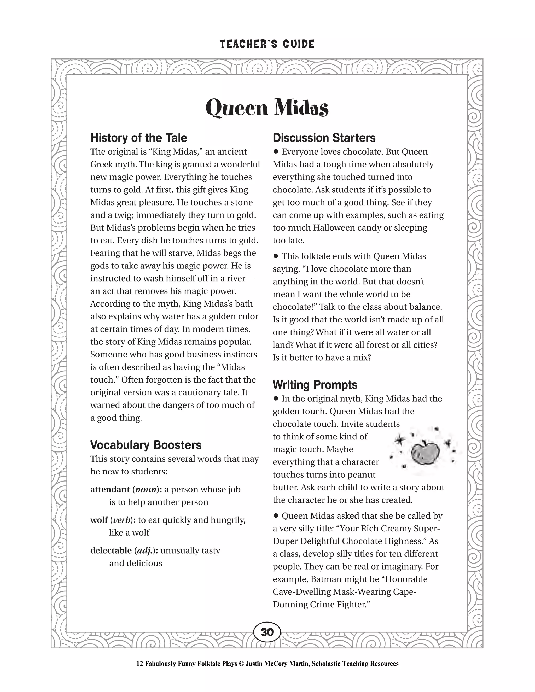 Queen Midas
TEACHER’S GUIDE
30
History of the Tale
The original is “King Midas,” an ancient
Greek myth. The king is granted a wonderful
new magic power. Everything he touches
turns to gold. At first, this gift gives King
Midas great pleasure. He touches a stone
and a twig; immediately they turn to gold.
But Midas’s problems begin when he tries
to eat. Every dish he touches turns to gold.
Fearing that he will starve, Midas begs the
gods to take away his magic power. He is
instructed to wash himself off in a river—
an act that removes his magic power.
According to the myth, King Midas’s bath
also explains why water has a golden color
at certain times of day. In modern times,
the story of King Midas remains popular.
Someone who has good business instincts
is often described as having the “Midas
touch.” Often forgotten is the fact that the
original version was a cautionary tale. It
warned about the dangers of too much of
a good thing.
Vocabulary Boosters
This story contains several words that may
be new to students:
attendant (noun): a person whose job
is to help another person
wolf (verb): to eat quickly and hungrily,
like a wolf
delectable (adj.): unusually tasty
and delicious
Discussion Starters
• Everyone loves chocolate. But Queen
Midas had a tough time when absolutely
everything she touched turned into
chocolate. Ask students if it’s possible to
get too much of a good thing. See if they
can come up with examples, such as eating
too much Halloween candy or sleeping
too late.
• This folktale ends with Queen Midas
saying, “I love chocolate more than
anything in the world. But that doesn’t
mean I want the whole world to be
chocolate!” Talk to the class about balance.
Is it good that the world isn’t made up of all
one thing? What if it were all water or all
land? What if it were all forest or all cities?
Is it better to have a mix?
Writing Prompts
• In the original myth, King Midas had the
golden touch. Queen Midas had the
chocolate touch. Invite students
to think of some kind of
magic touch. Maybe
everything that a character
touches turns into peanut
butter. Ask each child to write a story about
the character he or she has created.
• Queen Midas asked that she be called by
a very silly title: “Your Rich Creamy Super-
Duper Delightful Chocolate Highness.” As
a class, develop silly titles for ten different
people. They can be real or imaginary. For
example, Batman might be “Honorable
Cave-Dwelling Mask-Wearing Cape-
Donning Crime Fighter.”
12 Fabulously Funny Folktale Plays © Justin McCory Martin, Scholastic Teaching Resources
 