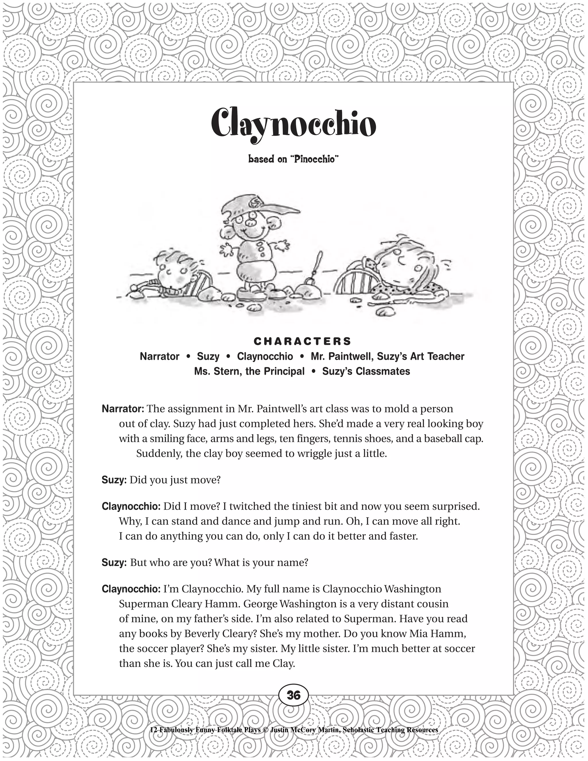 Claynocchio
based on “Pinocchio”
C H A R A C T E R S
Narrator • Suzy • Claynocchio • Mr. Paintwell, Suzy’s Art Teacher
Ms. Stern, the Principal • Suzy’s Classmates
Narrator: The assignment in Mr. Paintwell’s art class was to mold a person
out of clay. Suzy had just completed hers. She’d made a very real looking boy
with a smiling face, arms and legs, ten fingers, tennis shoes, and a baseball cap.
Suddenly, the clay boy seemed to wriggle just a little.
Suzy: Did you just move?
Claynocchio: Did I move? I twitched the tiniest bit and now you seem surprised.
Why, I can stand and dance and jump and run. Oh, I can move all right.
I can do anything you can do, only I can do it better and faster.
Suzy: But who are you? What is your name?
Claynocchio: I’m Claynocchio. My full name is Claynocchio Washington
Superman Cleary Hamm. George Washington is a very distant cousin
of mine, on my father’s side. I’m also related to Superman. Have you read
any books by Beverly Cleary? She’s my mother. Do you know Mia Hamm,
the soccer player? She’s my sister. My little sister. I’m much better at soccer
than she is. You can just call me Clay.
36
12 Fabulously Funny Folktale Plays © Justin McCory Martin, Scholastic Teaching Resources
 