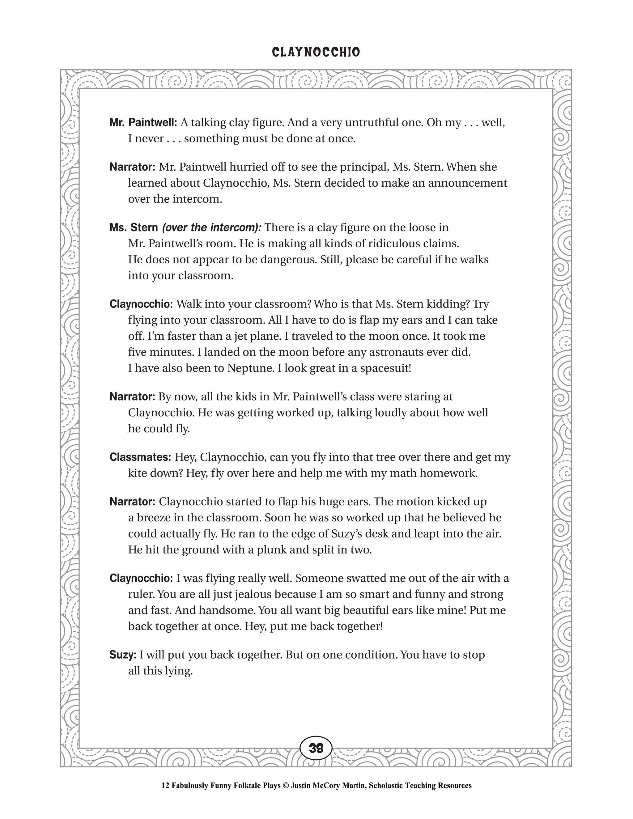 Mr. Paintwell: A talking clay figure. And a very untruthful one. Oh my . . . well,
I never . . . something must be done at once.
Narrator: Mr. Paintwell hurried off to see the principal, Ms. Stern. When she
learned about Claynocchio, Ms. Stern decided to make an announcement
over the intercom.
Ms. Stern (over the intercom): There is a clay figure on the loose in
Mr. Paintwell’s room. He is making all kinds of ridiculous claims.
He does not appear to be dangerous. Still, please be careful if he walks
into your classroom.
Claynocchio: Walk into your classroom? Who is that Ms. Stern kidding? Try
flying into your classroom. All I have to do is flap my ears and I can take
off. I’m faster than a jet plane. I traveled to the moon once. It took me
five minutes. I landed on the moon before any astronauts ever did.
I have also been to Neptune. I look great in a spacesuit!
Narrator: By now, all the kids in Mr. Paintwell’s class were staring at
Claynocchio. He was getting worked up, talking loudly about how well
he could fly.
Classmates: Hey, Claynocchio, can you fly into that tree over there and get my
kite down? Hey, fly over here and help me with my math homework.
Narrator: Claynocchio started to flap his huge ears. The motion kicked up
a breeze in the classroom. Soon he was so worked up that he believed he
could actually fly. He ran to the edge of Suzy’s desk and leapt into the air.
He hit the ground with a plunk and split in two.
Claynocchio: I was flying really well. Someone swatted me out of the air with a
ruler. You are all just jealous because I am so smart and funny and strong
and fast. And handsome. You all want big beautiful ears like mine! Put me
back together at once. Hey, put me back together!
Suzy: I will put you back together. But on one condition. You have to stop
all this lying.
CLAYNOCCHIO
38
12 Fabulously Funny Folktale Plays © Justin McCory Martin, Scholastic Teaching Resources
 