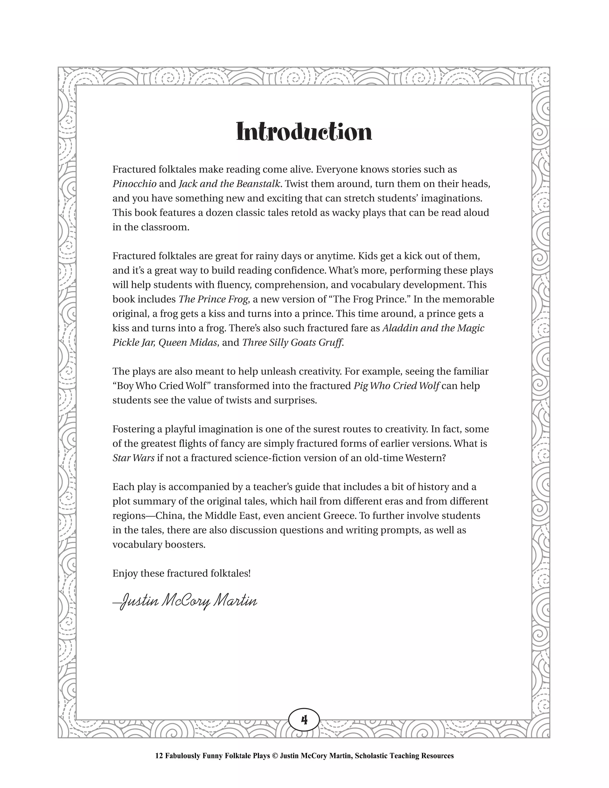 Introduction
Fractured folktales make reading come alive. Everyone knows stories such as
Pinocchio and Jack and the Beanstalk. Twist them around, turn them on their heads,
and you have something new and exciting that can stretch students’ imaginations.
This book features a dozen classic tales retold as wacky plays that can be read aloud
in the classroom.
Fractured folktales are great for rainy days or anytime. Kids get a kick out of them,
and it’s a great way to build reading confidence. What’s more, performing these plays
will help students with fluency, comprehension, and vocabulary development. This
book includes The Prince Frog, a new version of “The Frog Prince.” In the memorable
original, a frog gets a kiss and turns into a prince. This time around, a prince gets a
kiss and turns into a frog. There’s also such fractured fare as Aladdin and the Magic
Pickle Jar, Queen Midas, and Three Silly Goats Gruff.
The plays are also meant to help unleash creativity. For example, seeing the familiar
“Boy Who Cried Wolf” transformed into the fractured Pig Who Cried Wolf can help
students see the value of twists and surprises.
Fostering a playful imagination is one of the surest routes to creativity. In fact, some
of the greatest flights of fancy are simply fractured forms of earlier versions. What is
Star Wars if not a fractured science-fiction version of an old-time Western?
Each play is accompanied by a teacher’s guide that includes a bit of history and a
plot summary of the original tales, which hail from different eras and from different
regions—China, the Middle East, even ancient Greece. To further involve students
in the tales, there are also discussion questions and writing prompts, as well as
vocabulary boosters.
Enjoy these fractured folktales!
—Justin McCory Martin
4
12 Fabulously Funny Folktale Plays © Justin McCory Martin, Scholastic Teaching Resources
 