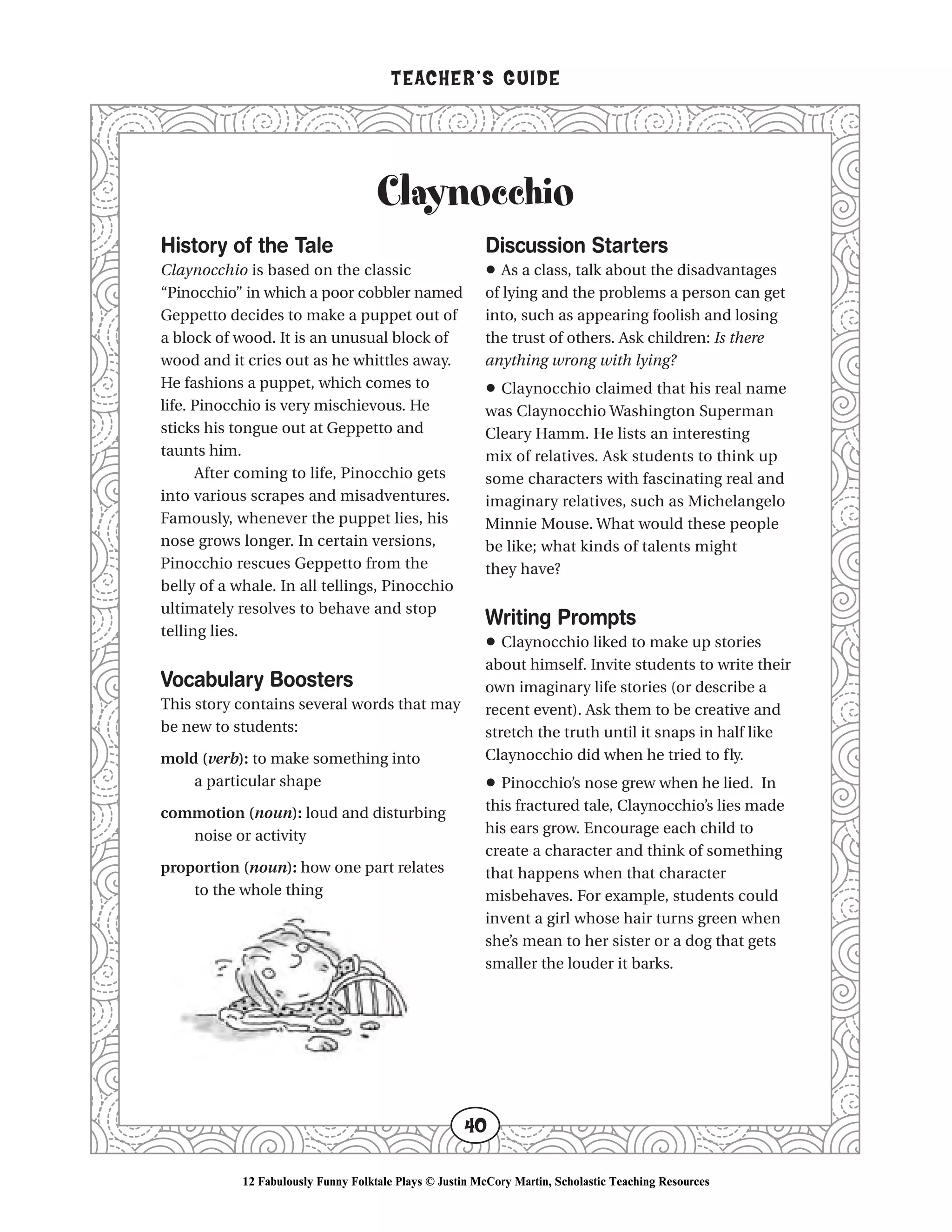 Claynocchio
TEACHER’S GUIDE
40
History of the Tale
Claynocchio is based on the classic
“Pinocchio” in which a poor cobbler named
Geppetto decides to make a puppet out of
a block of wood. It is an unusual block of
wood and it cries out as he whittles away.
He fashions a puppet, which comes to
life. Pinocchio is very mischievous. He
sticks his tongue out at Geppetto and
taunts him.
After coming to life, Pinocchio gets
into various scrapes and misadventures.
Famously, whenever the puppet lies, his
nose grows longer. In certain versions,
Pinocchio rescues Geppetto from the
belly of a whale. In all tellings, Pinocchio
ultimately resolves to behave and stop
telling lies.
Vocabulary Boosters
This story contains several words that may
be new to students:
mold (verb): to make something into
a particular shape
commotion (noun): loud and disturbing
noise or activity
proportion (noun): how one part relates
to the whole thing
Discussion Starters
• As a class, talk about the disadvantages
of lying and the problems a person can get
into, such as appearing foolish and losing
the trust of others. Ask children: Is there
anything wrong with lying?
• Claynocchio claimed that his real name
was Claynocchio Washington Superman
Cleary Hamm. He lists an interesting
mix of relatives. Ask students to think up
some characters with fascinating real and
imaginary relatives, such as Michelangelo
Minnie Mouse. What would these people
be like; what kinds of talents might
they have?
Writing Prompts
• Claynocchio liked to make up stories
about himself. Invite students to write their
own imaginary life stories (or describe a
recent event). Ask them to be creative and
stretch the truth until it snaps in half like
Claynocchio did when he tried to fly.
• Pinocchio’s nose grew when he lied. In
this fractured tale, Claynocchio’s lies made
his ears grow. Encourage each child to
create a character and think of something
that happens when that character
misbehaves. For example, students could
invent a girl whose hair turns green when
she’s mean to her sister or a dog that gets
smaller the louder it barks.
12 Fabulously Funny Folktale Plays © Justin McCory Martin, Scholastic Teaching Resources
 