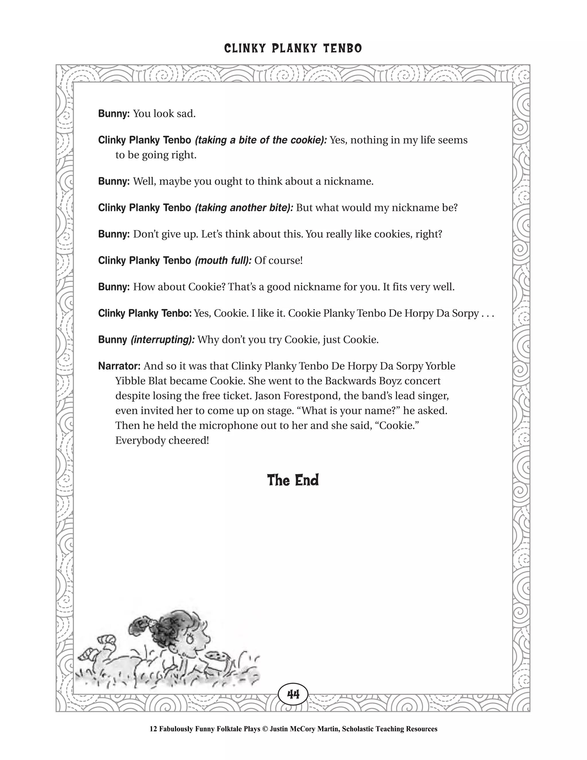 Bunny: You look sad.
Clinky Planky Tenbo (taking a bite of the cookie): Yes, nothing in my life seems
to be going right.
Bunny: Well, maybe you ought to think about a nickname.
Clinky Planky Tenbo (taking another bite): But what would my nickname be?
Bunny: Don’t give up. Let’s think about this. You really like cookies, right?
Clinky Planky Tenbo (mouth full): Of course!
Bunny: How about Cookie? That’s a good nickname for you. It fits very well.
Clinky Planky Tenbo: Yes, Cookie. I like it. Cookie Planky Tenbo De Horpy Da Sorpy . . .
Bunny (interrupting): Why don’t you try Cookie, just Cookie.
Narrator: And so it was that Clinky Planky Tenbo De Horpy Da Sorpy Yorble
Yibble Blat became Cookie. She went to the Backwards Boyz concert
despite losing the free ticket. Jason Forestpond, the band’s lead singer,
even invited her to come up on stage. “What is your name?” he asked.
Then he held the microphone out to her and she said, “Cookie.”
Everybody cheered!
The End
CLINKY PLANKY TENBO
44
12 Fabulously Funny Folktale Plays © Justin McCory Martin, Scholastic Teaching Resources
 