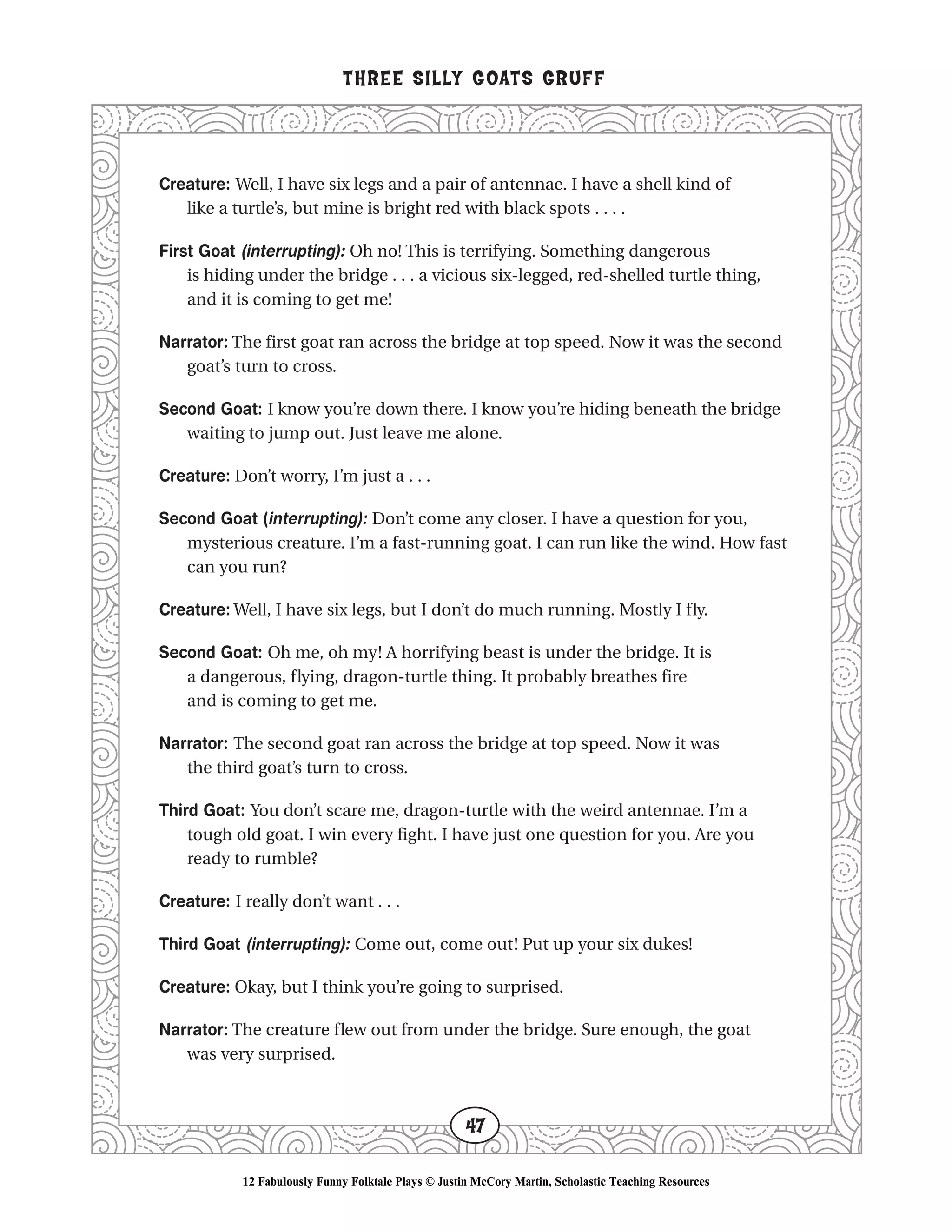 Creature: Well, I have six legs and a pair of antennae. I have a shell kind of
like a turtle’s, but mine is bright red with black spots . . . .
First Goat (interrupting): Oh no! This is terrifying. Something dangerous
is hiding under the bridge . . . a vicious six-legged, red-shelled turtle thing,
and it is coming to get me!
Narrator: The first goat ran across the bridge at top speed. Now it was the second
goat’s turn to cross.
Second Goat: I know you’re down there. I know you’re hiding beneath the bridge
waiting to jump out. Just leave me alone.
Creature: Don’t worry, I’m just a . . .
Second Goat (interrupting): Don’t come any closer. I have a question for you,
mysterious creature. I’m a fast-running goat. I can run like the wind. How fast
can you run?
Creature: Well, I have six legs, but I don’t do much running. Mostly I fly.
Second Goat: Oh me, oh my! A horrifying beast is under the bridge. It is
a dangerous, flying, dragon-turtle thing. It probably breathes fire
and is coming to get me.
Narrator: The second goat ran across the bridge at top speed. Now it was
the third goat’s turn to cross.
Third Goat: You don’t scare me, dragon-turtle with the weird antennae. I’m a
tough old goat. I win every fight. I have just one question for you. Are you
ready to rumble?
Creature: I really don’t want . . .
Third Goat (interrupting): Come out, come out! Put up your six dukes!
Creature: Okay, but I think you’re going to surprised.
Narrator: The creature flew out from under the bridge. Sure enough, the goat
was very surprised.
THREE SILLY GOATS GRUFF
47
12 Fabulously Funny Folktale Plays © Justin McCory Martin, Scholastic Teaching Resources
 