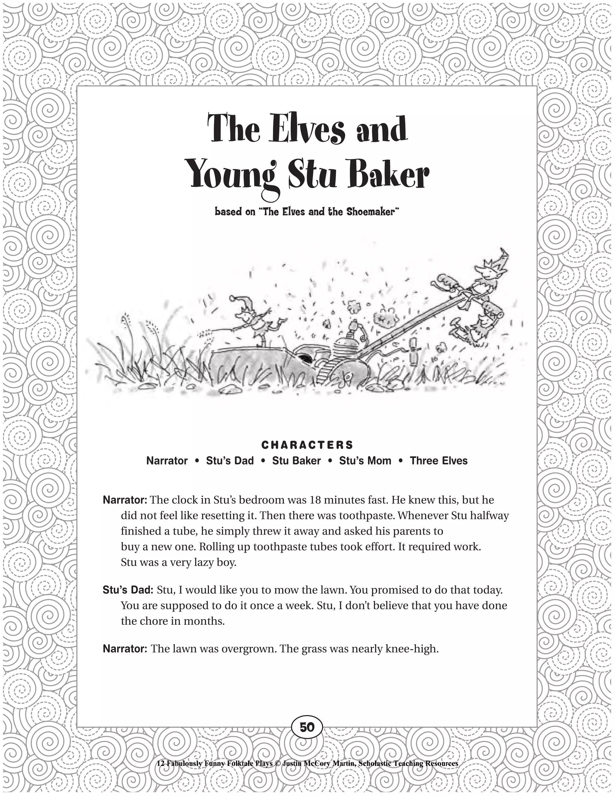 The Elves and
Young Stu Baker
based on “The Elves and the Shoemaker”
C H A R A C T E R S
Narrator • Stu’s Dad • Stu Baker • Stu’s Mom • Three Elves
Narrator: The clock in Stu’s bedroom was 18 minutes fast. He knew this, but he
did not feel like resetting it. Then there was toothpaste. Whenever Stu halfway
finished a tube, he simply threw it away and asked his parents to
buy a new one. Rolling up toothpaste tubes took effort. It required work.
Stu was a very lazy boy.
Stu’s Dad: Stu, I would like you to mow the lawn. You promised to do that today.
You are supposed to do it once a week. Stu, I don’t believe that you have done
the chore in months.
Narrator: The lawn was overgrown. The grass was nearly knee-high.
50
12 Fabulously Funny Folktale Plays © Justin McCory Martin, Scholastic Teaching Resources
 