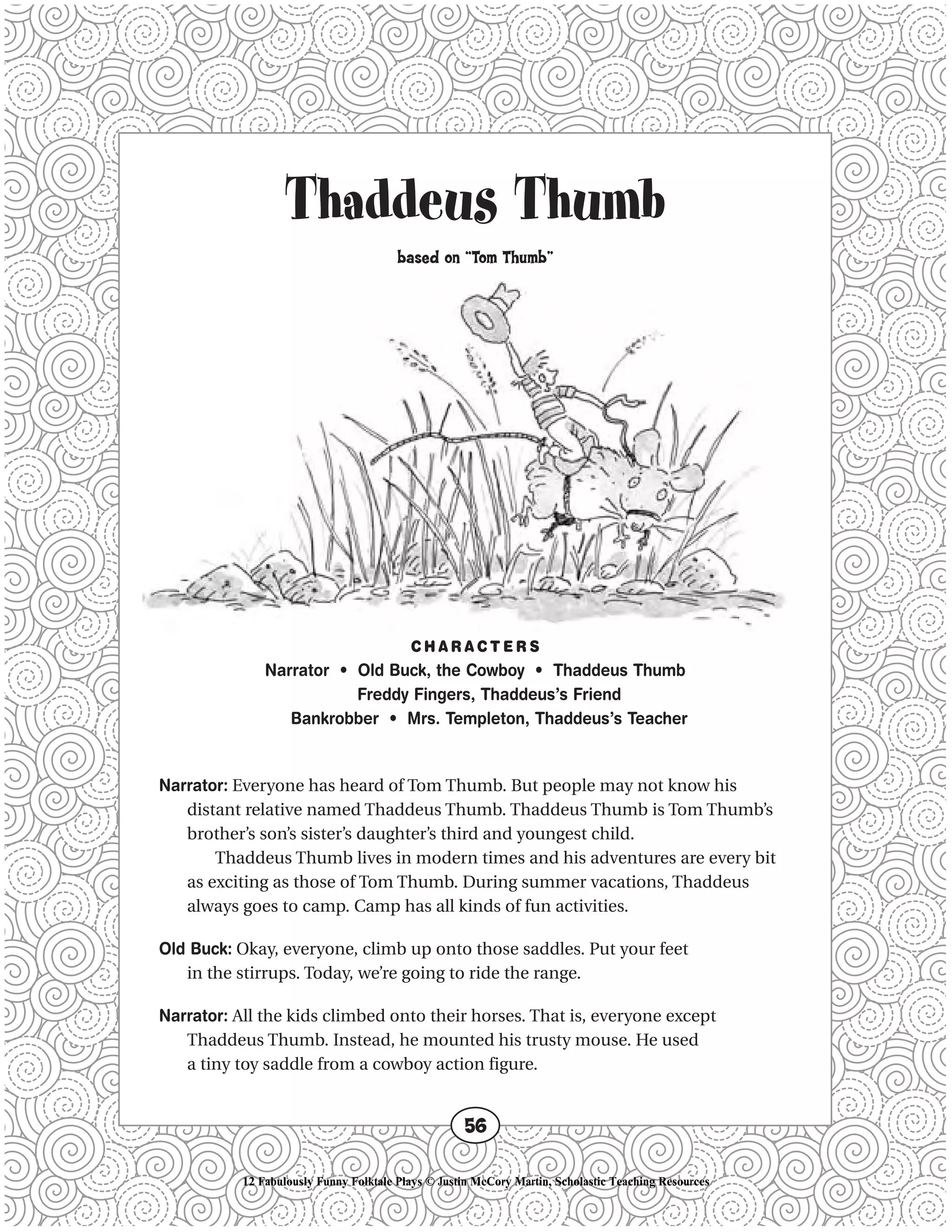 Thaddeus Thumb
based on “Tom Thumb”
C H A R A C T E R S
Narrator • Old Buck, the Cowboy • Thaddeus Thumb
Freddy Fingers, Thaddeus’s Friend
Bankrobber • Mrs. Templeton, Thaddeus’s Teacher
Narrator: Everyone has heard of Tom Thumb. But people may not know his
distant relative named Thaddeus Thumb. Thaddeus Thumb is Tom Thumb’s
brother’s son’s sister’s daughter’s third and youngest child.
Thaddeus Thumb lives in modern times and his adventures are every bit
as exciting as those of Tom Thumb. During summer vacations, Thaddeus
always goes to camp. Camp has all kinds of fun activities.
Old Buck: Okay, everyone, climb up onto those saddles. Put your feet
in the stirrups. Today, we’re going to ride the range.
Narrator: All the kids climbed onto their horses. That is, everyone except
Thaddeus Thumb. Instead, he mounted his trusty mouse. He used
a tiny toy saddle from a cowboy action figure.
56
12 Fabulously Funny Folktale Plays © Justin McCory Martin, Scholastic Teaching Resources
 
