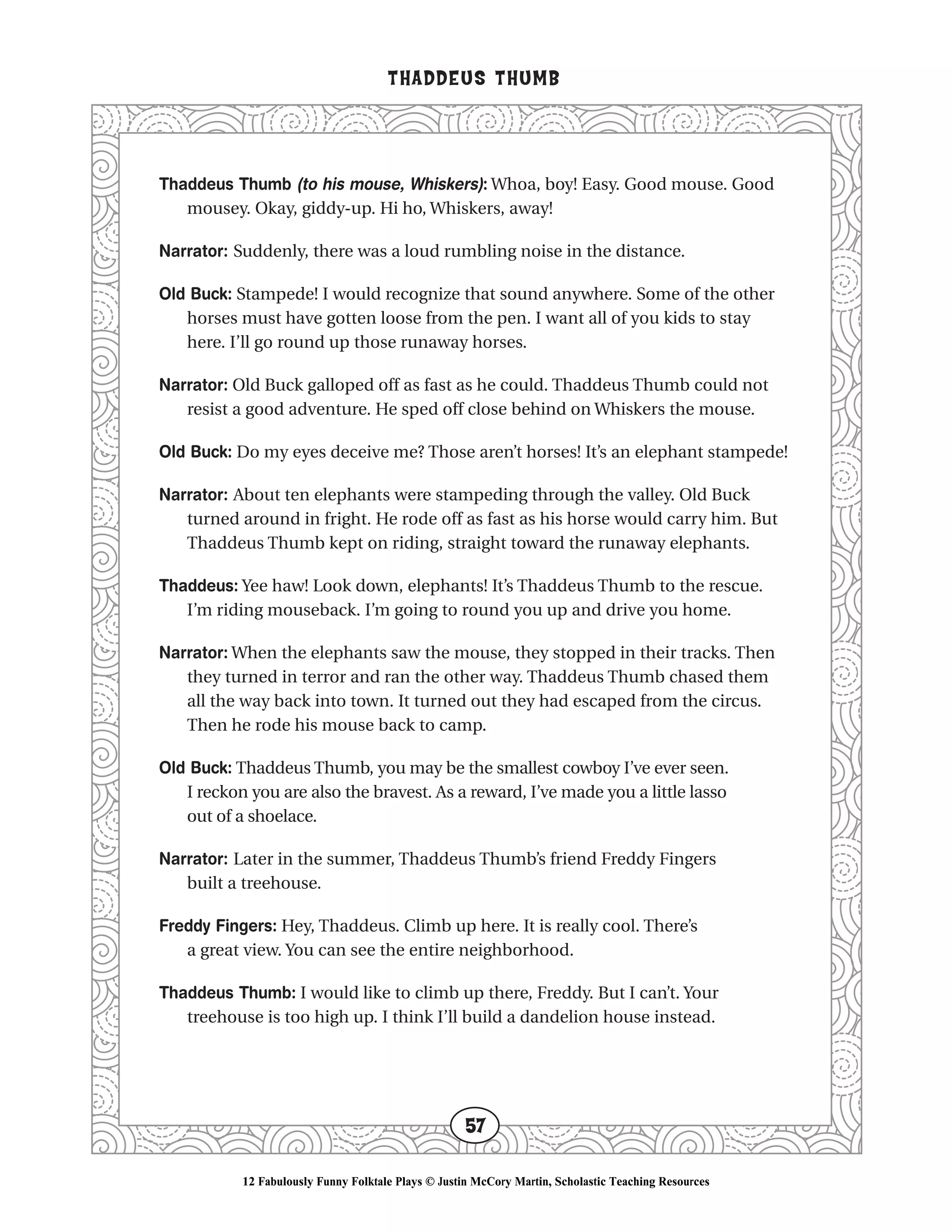 Thaddeus Thumb (to his mouse, Whiskers): Whoa, boy! Easy. Good mouse. Good
mousey. Okay, giddy-up. Hi ho, Whiskers, away!
Narrator: Suddenly, there was a loud rumbling noise in the distance.
Old Buck: Stampede! I would recognize that sound anywhere. Some of the other
horses must have gotten loose from the pen. I want all of you kids to stay
here. I’ll go round up those runaway horses.
Narrator: Old Buck galloped off as fast as he could. Thaddeus Thumb could not
resist a good adventure. He sped off close behind on Whiskers the mouse.
Old Buck: Do my eyes deceive me? Those aren’t horses! It’s an elephant stampede!
Narrator: About ten elephants were stampeding through the valley. Old Buck
turned around in fright. He rode off as fast as his horse would carry him. But
Thaddeus Thumb kept on riding, straight toward the runaway elephants.
Thaddeus: Yee haw! Look down, elephants! It’s Thaddeus Thumb to the rescue.
I’m riding mouseback. I’m going to round you up and drive you home.
Narrator: When the elephants saw the mouse, they stopped in their tracks. Then
they turned in terror and ran the other way. Thaddeus Thumb chased them
all the way back into town. It turned out they had escaped from the circus.
Then he rode his mouse back to camp.
Old Buck: Thaddeus Thumb, you may be the smallest cowboy I’ve ever seen.
I reckon you are also the bravest. As a reward, I’ve made you a little lasso
out of a shoelace.
Narrator: Later in the summer, Thaddeus Thumb’s friend Freddy Fingers
built a treehouse.
Freddy Fingers: Hey, Thaddeus. Climb up here. It is really cool. There’s
a great view. You can see the entire neighborhood.
Thaddeus Thumb: I would like to climb up there, Freddy. But I can’t. Your
treehouse is too high up. I think I’ll build a dandelion house instead.
THADDEUS THUMB
57
12 Fabulously Funny Folktale Plays © Justin McCory Martin, Scholastic Teaching Resources
 