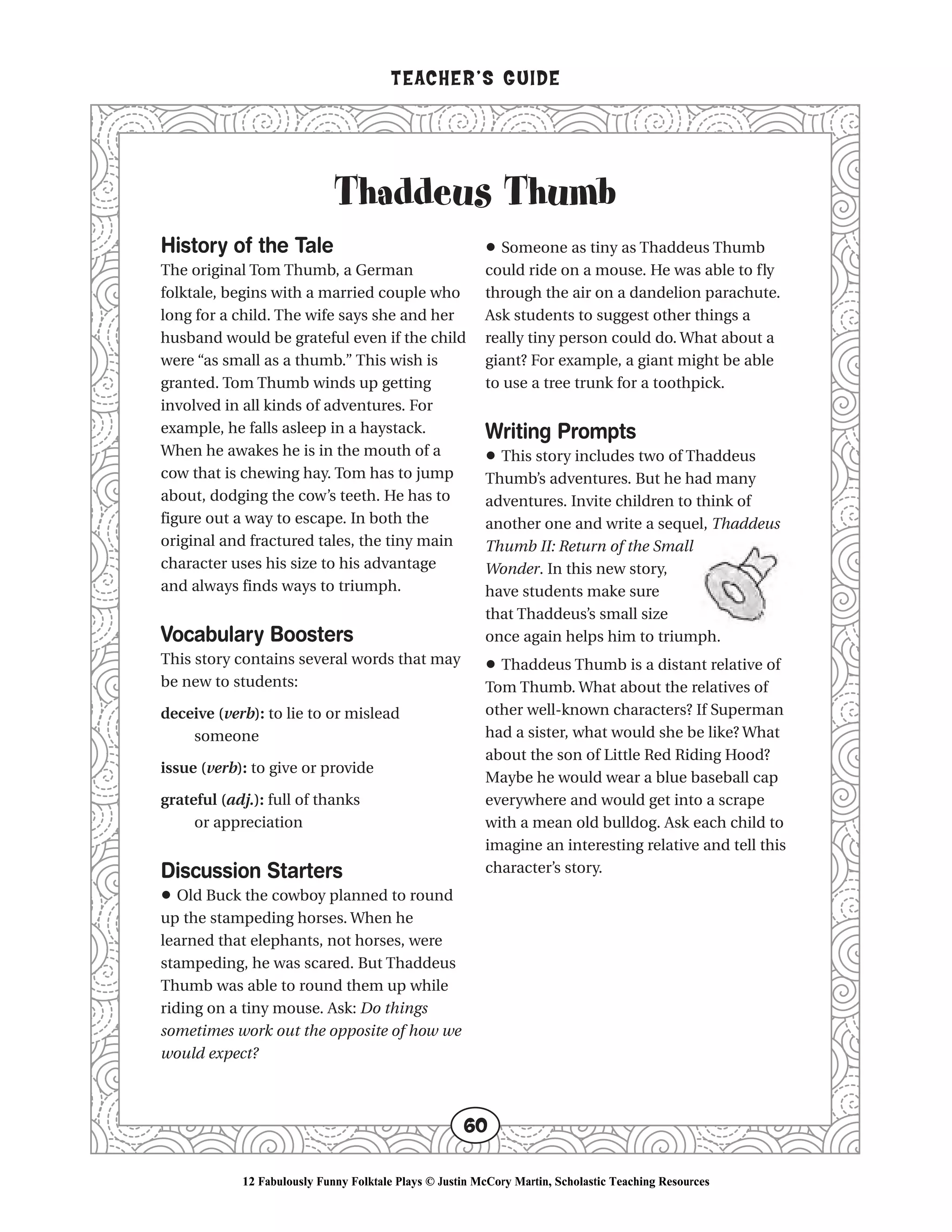 Thaddeus Thumb
TEACHER’S GUIDE
60
History of the Tale
The original Tom Thumb, a German
folktale, begins with a married couple who
long for a child. The wife says she and her
husband would be grateful even if the child
were “as small as a thumb.” This wish is
granted. Tom Thumb winds up getting
involved in all kinds of adventures. For
example, he falls asleep in a haystack.
When he awakes he is in the mouth of a
cow that is chewing hay. Tom has to jump
about, dodging the cow’s teeth. He has to
figure out a way to escape. In both the
original and fractured tales, the tiny main
character uses his size to his advantage
and always finds ways to triumph.
Vocabulary Boosters
This story contains several words that may
be new to students:
deceive (verb): to lie to or mislead
someone
issue (verb): to give or provide
grateful (adj.): full of thanks
or appreciation
Discussion Starters
• Old Buck the cowboy planned to round
up the stampeding horses. When he
learned that elephants, not horses, were
stampeding, he was scared. But Thaddeus
Thumb was able to round them up while
riding on a tiny mouse. Ask: Do things
sometimes work out the opposite of how we
would expect?
• Someone as tiny as Thaddeus Thumb
could ride on a mouse. He was able to fly
through the air on a dandelion parachute.
Ask students to suggest other things a
really tiny person could do. What about a
giant? For example, a giant might be able
to use a tree trunk for a toothpick.
Writing Prompts
• This story includes two of Thaddeus
Thumb’s adventures. But he had many
adventures. Invite children to think of
another one and write a sequel, Thaddeus
Thumb II: Return of the Small
Wonder. In this new story,
have students make sure
that Thaddeus’s small size
once again helps him to triumph.
• Thaddeus Thumb is a distant relative of
Tom Thumb. What about the relatives of
other well-known characters? If Superman
had a sister, what would she be like? What
about the son of Little Red Riding Hood?
Maybe he would wear a blue baseball cap
everywhere and would get into a scrape
with a mean old bulldog. Ask each child to
imagine an interesting relative and tell this
character’s story.
12 Fabulously Funny Folktale Plays © Justin McCory Martin, Scholastic Teaching Resources
 