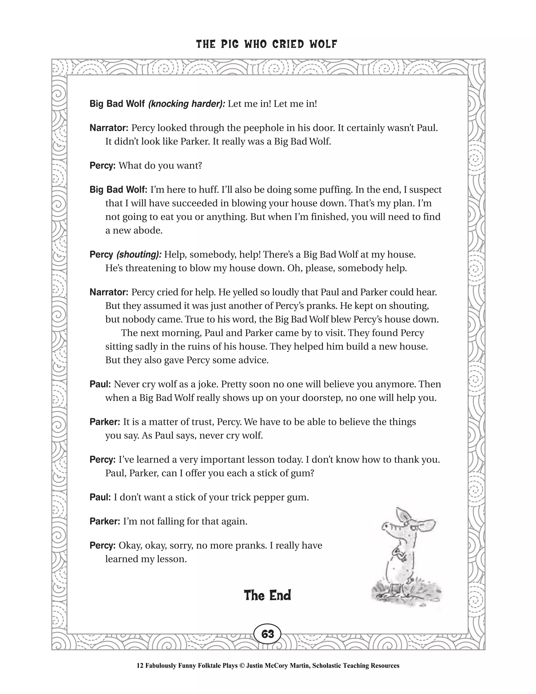 Big Bad Wolf (knocking harder): Let me in! Let me in!
Narrator: Percy looked through the peephole in his door. It certainly wasn’t Paul.
It didn’t look like Parker. It really was a Big Bad Wolf.
Percy: What do you want?
Big Bad Wolf: I’m here to huff. I’ll also be doing some puffing. In the end, I suspect
that I will have succeeded in blowing your house down. That’s my plan. I’m
not going to eat you or anything. But when I’m finished, you will need to find
a new abode.
Percy (shouting): Help, somebody, help! There’s a Big Bad Wolf at my house.
He’s threatening to blow my house down. Oh, please, somebody help.
Narrator: Percy cried for help. He yelled so loudly that Paul and Parker could hear.
But they assumed it was just another of Percy’s pranks. He kept on shouting,
but nobody came. True to his word, the Big Bad Wolf blew Percy’s house down.
The next morning, Paul and Parker came by to visit. They found Percy
sitting sadly in the ruins of his house. They helped him build a new house.
But they also gave Percy some advice.
Paul: Never cry wolf as a joke. Pretty soon no one will believe you anymore. Then
when a Big Bad Wolf really shows up on your doorstep, no one will help you.
Parker: It is a matter of trust, Percy. We have to be able to believe the things
you say. As Paul says, never cry wolf.
Percy: I’ve learned a very important lesson today. I don’t know how to thank you.
Paul, Parker, can I offer you each a stick of gum?
Paul: I don’t want a stick of your trick pepper gum.
Parker: I’m not falling for that again.
Percy: Okay, okay, sorry, no more pranks. I really have
learned my lesson.
The End
THE PIG WHO CRIED WOLF
63
12 Fabulously Funny Folktale Plays © Justin McCory Martin, Scholastic Teaching Resources
 
