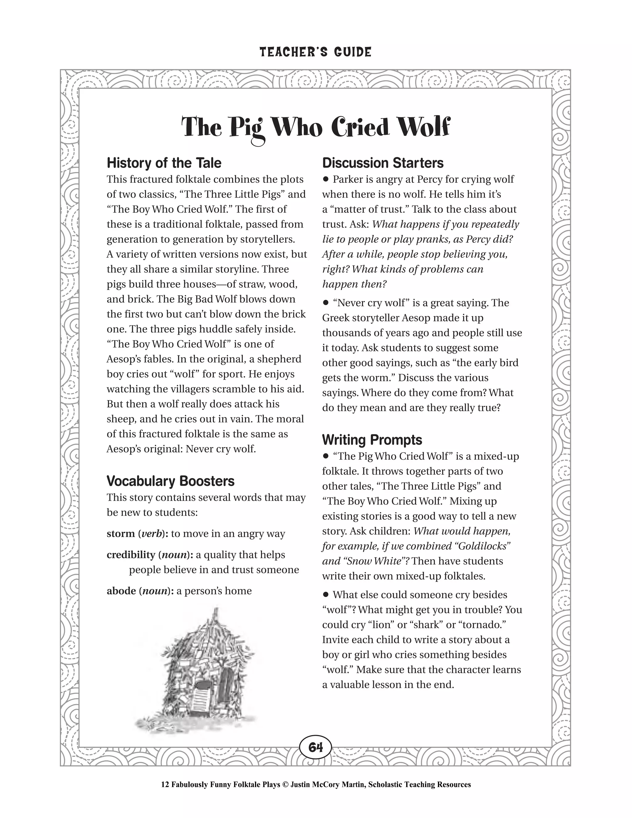 The Pig Who Cried Wolf
TEACHER’S GUIDE
64
History of the Tale
This fractured folktale combines the plots
of two classics, “The Three Little Pigs” and
“The Boy Who Cried Wolf.” The first of
these is a traditional folktale, passed from
generation to generation by storytellers.
A variety of written versions now exist, but
they all share a similar storyline. Three
pigs build three houses—of straw, wood,
and brick. The Big Bad Wolf blows down
the first two but can’t blow down the brick
one. The three pigs huddle safely inside.
“The Boy Who Cried Wolf” is one of
Aesop’s fables. In the original, a shepherd
boy cries out “wolf” for sport. He enjoys
watching the villagers scramble to his aid.
But then a wolf really does attack his
sheep, and he cries out in vain. The moral
of this fractured folktale is the same as
Aesop’s original: Never cry wolf.
Vocabulary Boosters
This story contains several words that may
be new to students:
storm (verb): to move in an angry way
credibility (noun): a quality that helps
people believe in and trust someone
abode (noun): a person’s home
Discussion Starters
• Parker is angry at Percy for crying wolf
when there is no wolf. He tells him it’s
a “matter of trust.” Talk to the class about
trust. Ask: What happens if you repeatedly
lie to people or play pranks, as Percy did?
After a while, people stop believing you,
right? What kinds of problems can
happen then?
• “Never cry wolf” is a great saying. The
Greek storyteller Aesop made it up
thousands of years ago and people still use
it today. Ask students to suggest some
other good sayings, such as “the early bird
gets the worm.” Discuss the various
sayings. Where do they come from? What
do they mean and are they really true?
Writing Prompts
• “The Pig Who Cried Wolf” is a mixed-up
folktale. It throws together parts of two
other tales, “The Three Little Pigs” and
“The Boy Who Cried Wolf.” Mixing up
existing stories is a good way to tell a new
story. Ask children: What would happen,
for example, if we combined “Goldilocks”
and “Snow White”? Then have students
write their own mixed-up folktales.
• What else could someone cry besides
“wolf”? What might get you in trouble? You
could cry “lion” or “shark” or “tornado.”
Invite each child to write a story about a
boy or girl who cries something besides
“wolf.” Make sure that the character learns
a valuable lesson in the end.
12 Fabulously Funny Folktale Plays © Justin McCory Martin, Scholastic Teaching Resources
 