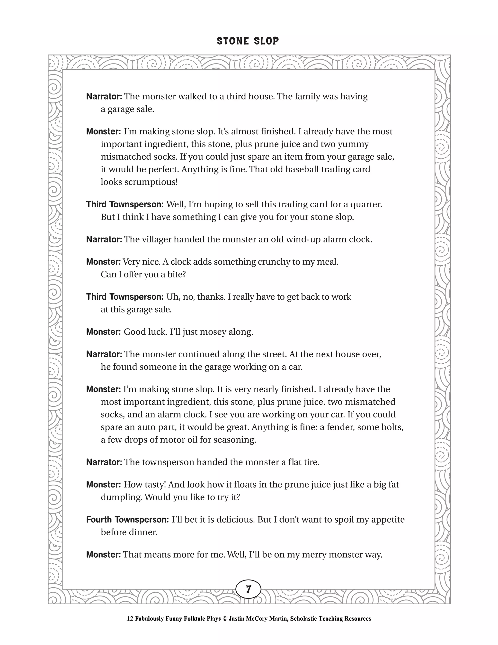 Narrator: The monster walked to a third house. The family was having
a garage sale.
Monster: I’m making stone slop. It’s almost finished. I already have the most
important ingredient, this stone, plus prune juice and two yummy
mismatched socks. If you could just spare an item from your garage sale,
it would be perfect. Anything is fine. That old baseball trading card
looks scrumptious!
Third Townsperson: Well, I’m hoping to sell this trading card for a quarter.
But I think I have something I can give you for your stone slop.
Narrator: The villager handed the monster an old wind-up alarm clock.
Monster: Very nice. A clock adds something crunchy to my meal.
Can I offer you a bite?
Third Townsperson: Uh, no, thanks. I really have to get back to work
at this garage sale.
Monster: Good luck. I’ll just mosey along.
Narrator: The monster continued along the street. At the next house over,
he found someone in the garage working on a car.
Monster: I’m making stone slop. It is very nearly finished. I already have the
most important ingredient, this stone, plus prune juice, two mismatched
socks, and an alarm clock. I see you are working on your car. If you could
spare an auto part, it would be great. Anything is fine: a fender, some bolts,
a few drops of motor oil for seasoning.
Narrator: The townsperson handed the monster a flat tire.
Monster: How tasty! And look how it floats in the prune juice just like a big fat
dumpling. Would you like to try it?
Fourth Townsperson: I’ll bet it is delicious. But I don’t want to spoil my appetite
before dinner.
Monster: That means more for me. Well, I’ll be on my merry monster way.
STONE SLOP
7
12 Fabulously Funny Folktale Plays © Justin McCory Martin, Scholastic Teaching Resources
 