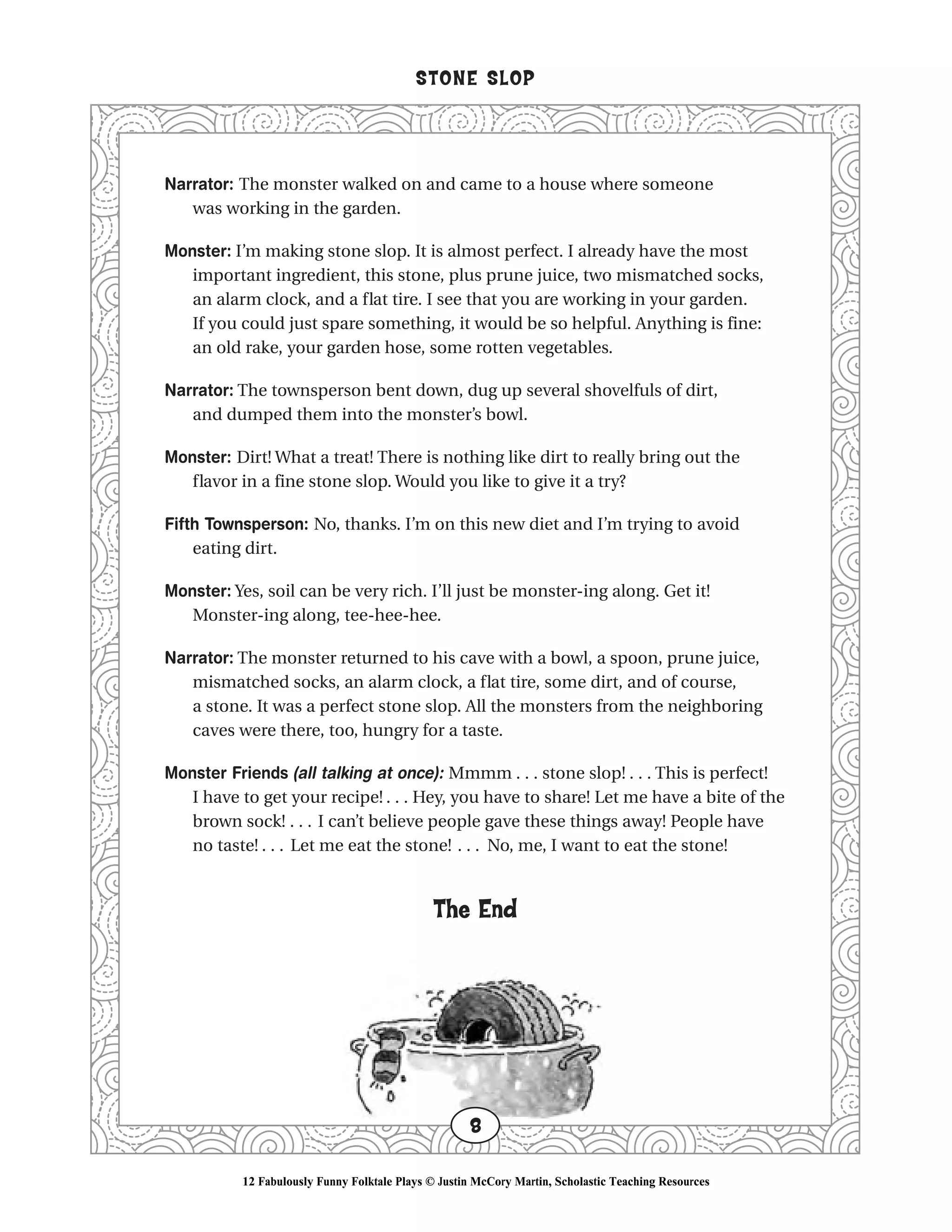 Narrator: The monster walked on and came to a house where someone
was working in the garden.
Monster: I’m making stone slop. It is almost perfect. I already have the most
important ingredient, this stone, plus prune juice, two mismatched socks,
an alarm clock, and a flat tire. I see that you are working in your garden.
If you could just spare something, it would be so helpful. Anything is fine:
an old rake, your garden hose, some rotten vegetables.
Narrator: The townsperson bent down, dug up several shovelfuls of dirt,
and dumped them into the monster’s bowl.
Monster: Dirt! What a treat! There is nothing like dirt to really bring out the
flavor in a fine stone slop. Would you like to give it a try?
Fifth Townsperson: No, thanks. I’m on this new diet and I’m trying to avoid
eating dirt.
Monster: Yes, soil can be very rich. I’ll just be monster-ing along. Get it!
Monster-ing along, tee-hee-hee.
Narrator: The monster returned to his cave with a bowl, a spoon, prune juice,
mismatched socks, an alarm clock, a flat tire, some dirt, and of course,
a stone. It was a perfect stone slop. All the monsters from the neighboring
caves were there, too, hungry for a taste.
Monster Friends (all talking at once): Mmmm . . . stone slop! . . . This is perfect!
I have to get your recipe! . . . Hey, you have to share! Let me have a bite of the
brown sock! . . . I can’t believe people gave these things away! People have
no taste! . . . Let me eat the stone! . . . No, me, I want to eat the stone!
The End
STONE SLOP
8
12 Fabulously Funny Folktale Plays © Justin McCory Martin, Scholastic Teaching Resources
 