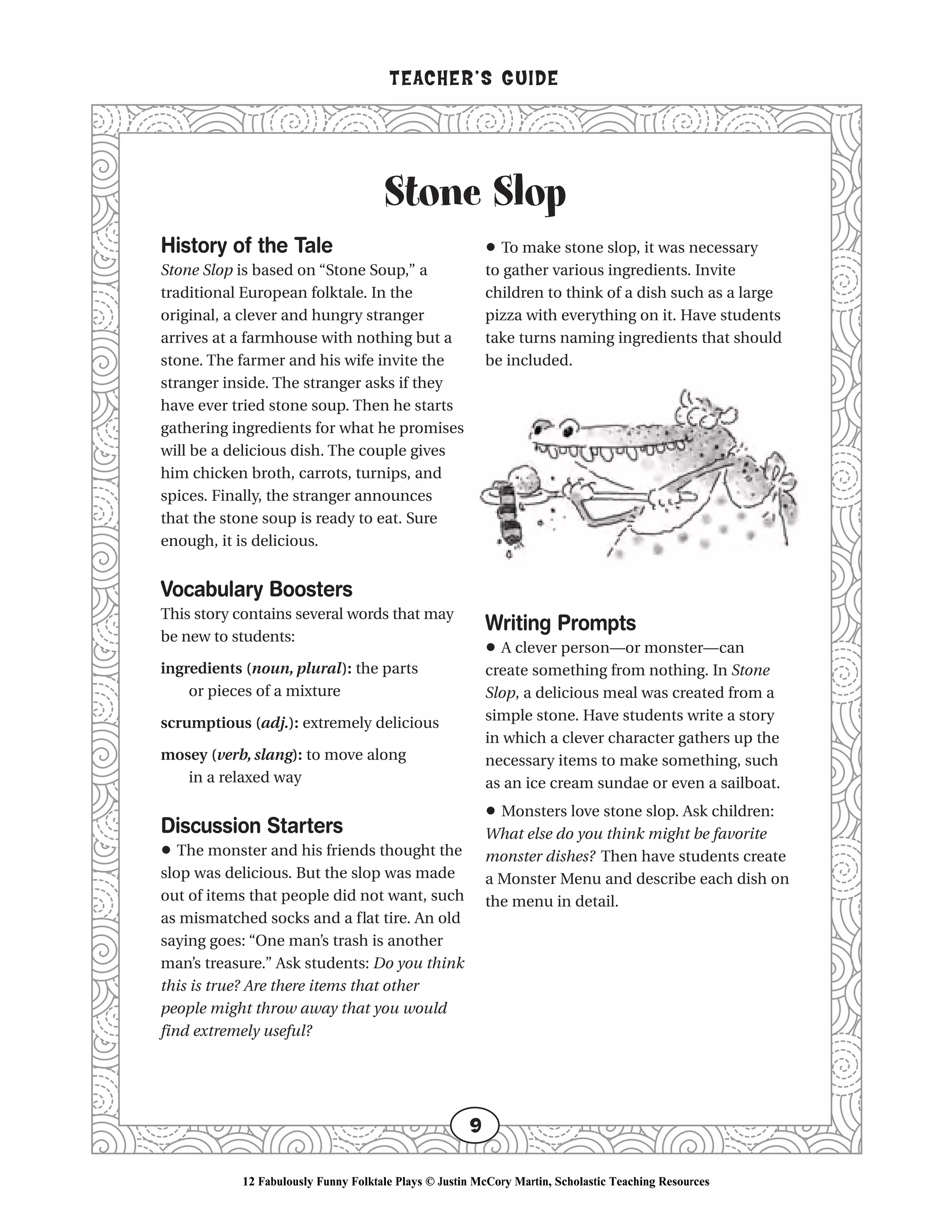 Stone Slop
TEACHER’S GUIDE
9
History of the Tale
Stone Slop is based on “Stone Soup,” a
traditional European folktale. In the
original, a clever and hungry stranger
arrives at a farmhouse with nothing but a
stone. The farmer and his wife invite the
stranger inside. The stranger asks if they
have ever tried stone soup. Then he starts
gathering ingredients for what he promises
will be a delicious dish. The couple gives
him chicken broth, carrots, turnips, and
spices. Finally, the stranger announces
that the stone soup is ready to eat. Sure
enough, it is delicious.
Vocabulary Boosters
This story contains several words that may
be new to students:
ingredients (noun, plural): the parts
or pieces of a mixture
scrumptious (adj.): extremely delicious
mosey (verb, slang): to move along
in a relaxed way
Discussion Starters
• The monster and his friends thought the
slop was delicious. But the slop was made
out of items that people did not want, such
as mismatched socks and a flat tire. An old
saying goes: “One man’s trash is another
man’s treasure.” Ask students: Do you think
this is true? Are there items that other
people might throw away that you would
find extremely useful?
• To make stone slop, it was necessary
to gather various ingredients. Invite
children to think of a dish such as a large
pizza with everything on it. Have students
take turns naming ingredients that should
be included.
Writing Prompts
• A clever person—or monster—can
create something from nothing. In Stone
Slop, a delicious meal was created from a
simple stone. Have students write a story
in which a clever character gathers up the
necessary items to make something, such
as an ice cream sundae or even a sailboat.
• Monsters love stone slop. Ask children:
What else do you think might be favorite
monster dishes? Then have students create
a Monster Menu and describe each dish on
the menu in detail.
12 Fabulously Funny Folktale Plays © Justin McCory Martin, Scholastic Teaching Resources
 