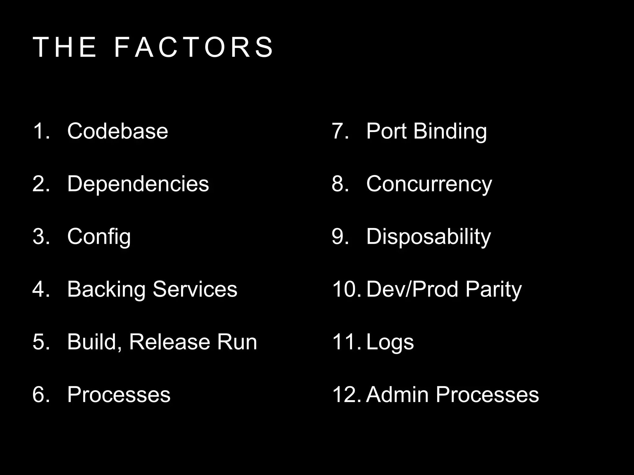 T H E FA C T O R S
1. Codebase
2. Dependencies
3. Config
4. Backing Services
5. Build, Release Run
6. Processes
7. Port Binding
8. Concurrency
9. Disposability
10. Dev/Prod Parity
11. Logs
12. Admin Processes
 