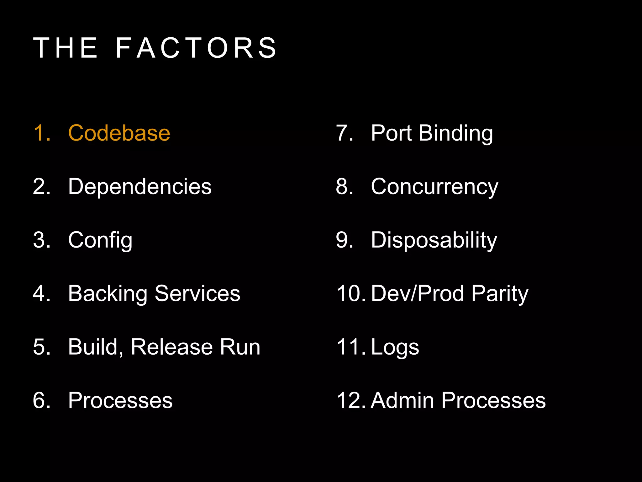 T H E FA C T O R S
1. Codebase
2. Dependencies
3. Config
4. Backing Services
5. Build, Release Run
6. Processes
7. Port Binding
8. Concurrency
9. Disposability
10. Dev/Prod Parity
11. Logs
12. Admin Processes
 