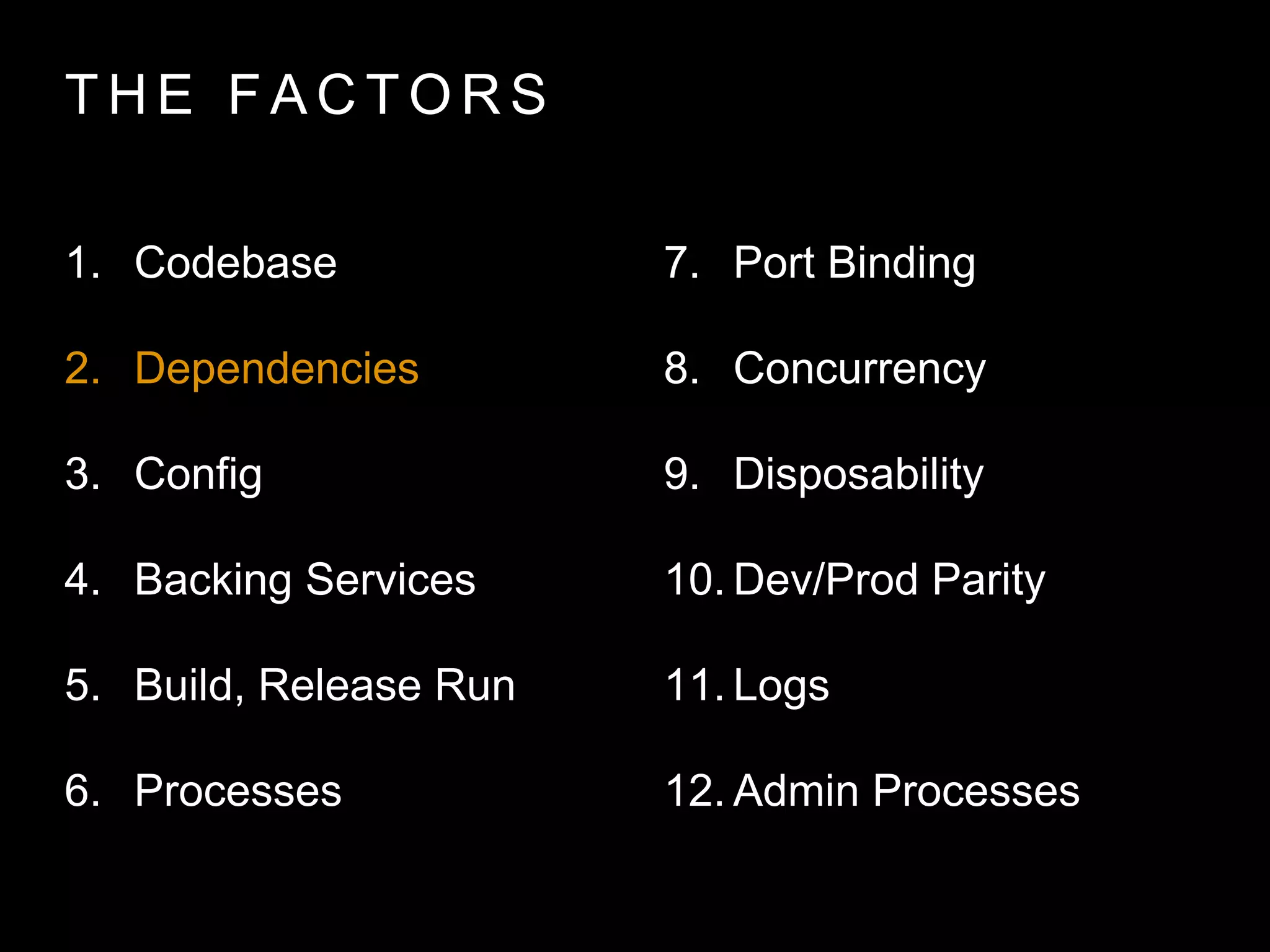 T H E FA C T O R S
1. Codebase
2. Dependencies
3. Config
4. Backing Services
5. Build, Release Run
6. Processes
7. Port Binding
8. Concurrency
9. Disposability
10. Dev/Prod Parity
11. Logs
12. Admin Processes
 