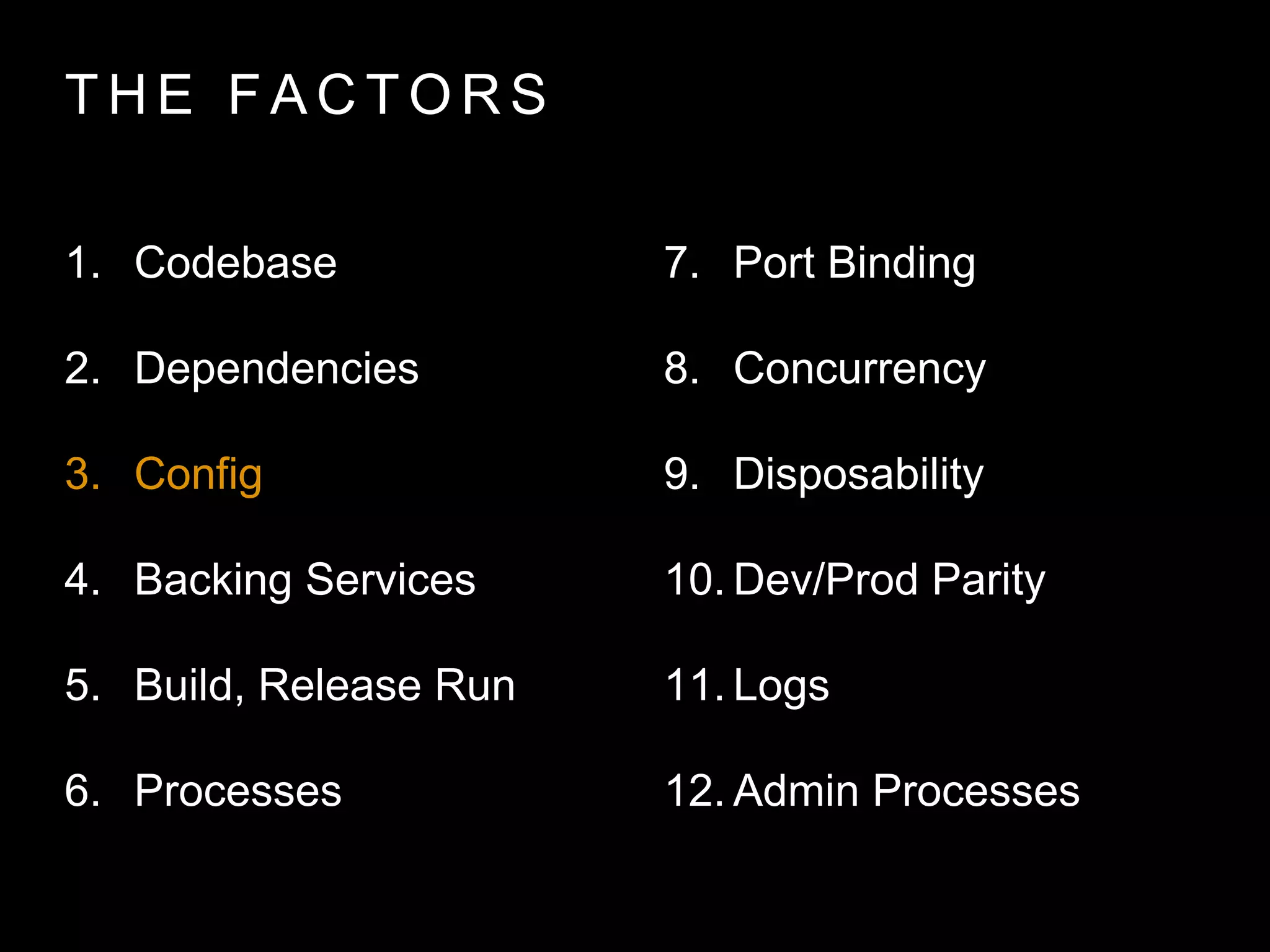 T H E FA C T O R S
1. Codebase
2. Dependencies
3. Config
4. Backing Services
5. Build, Release Run
6. Processes
7. Port Binding
8. Concurrency
9. Disposability
10. Dev/Prod Parity
11. Logs
12. Admin Processes
 