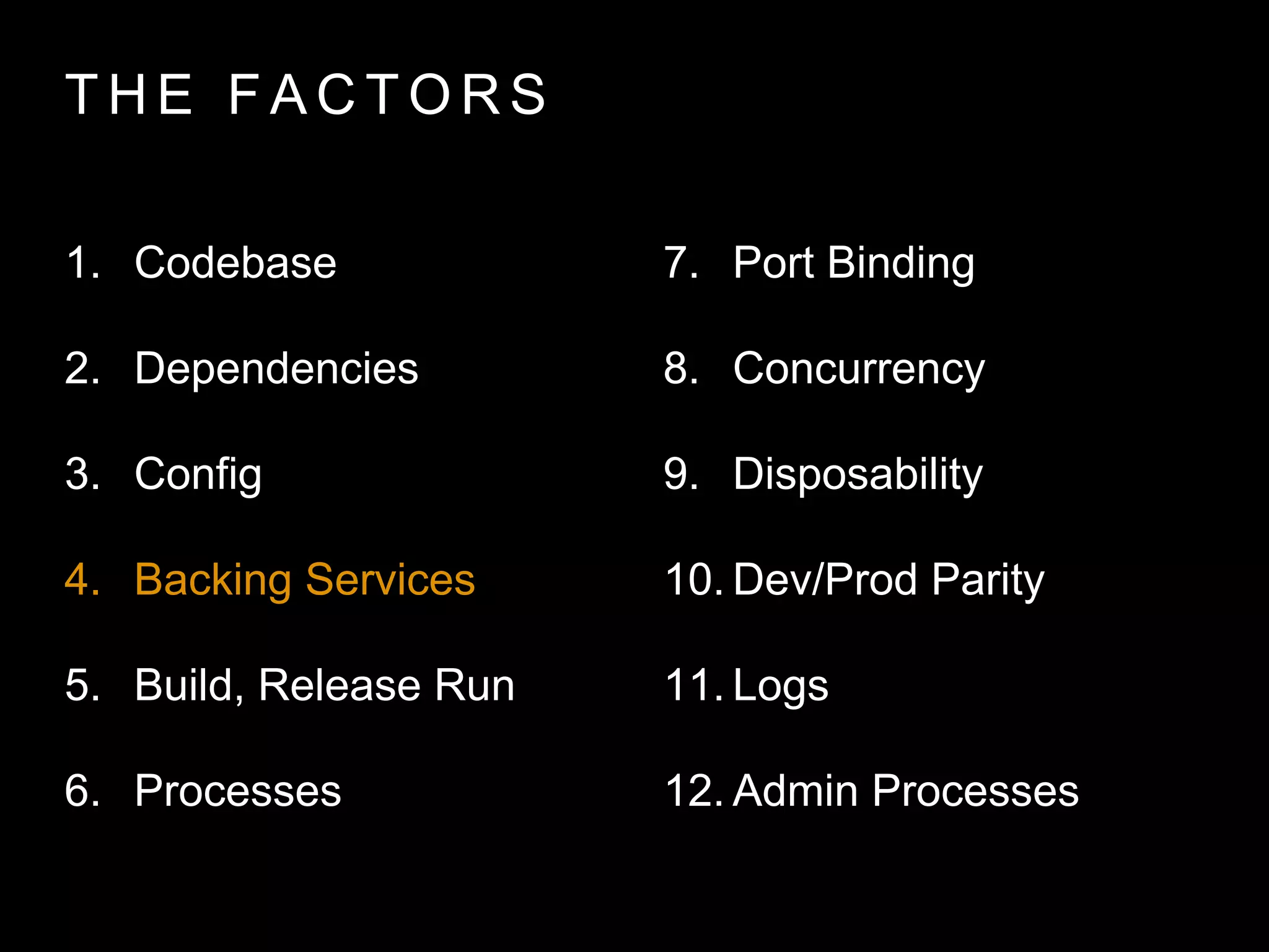 T H E FA C T O R S
1. Codebase
2. Dependencies
3. Config
4. Backing Services
5. Build, Release Run
6. Processes
7. Port Binding
8. Concurrency
9. Disposability
10. Dev/Prod Parity
11. Logs
12. Admin Processes
 
