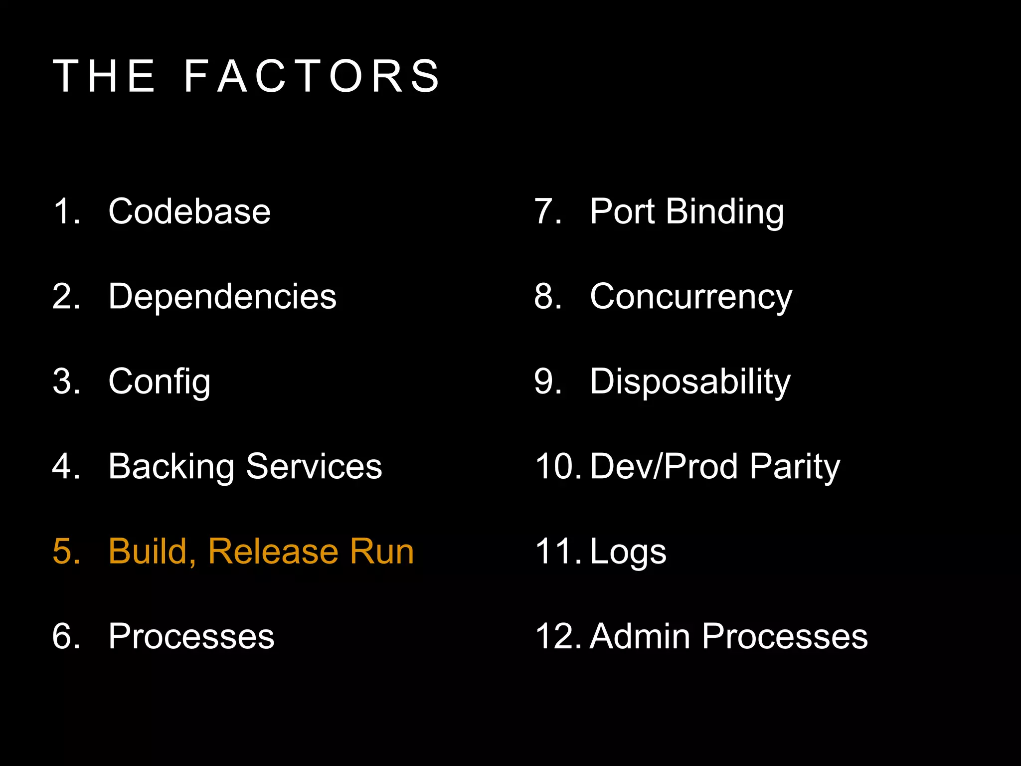 T H E FA C T O R S
1. Codebase
2. Dependencies
3. Config
4. Backing Services
5. Build, Release Run
6. Processes
7. Port Binding
8. Concurrency
9. Disposability
10. Dev/Prod Parity
11. Logs
12. Admin Processes
 