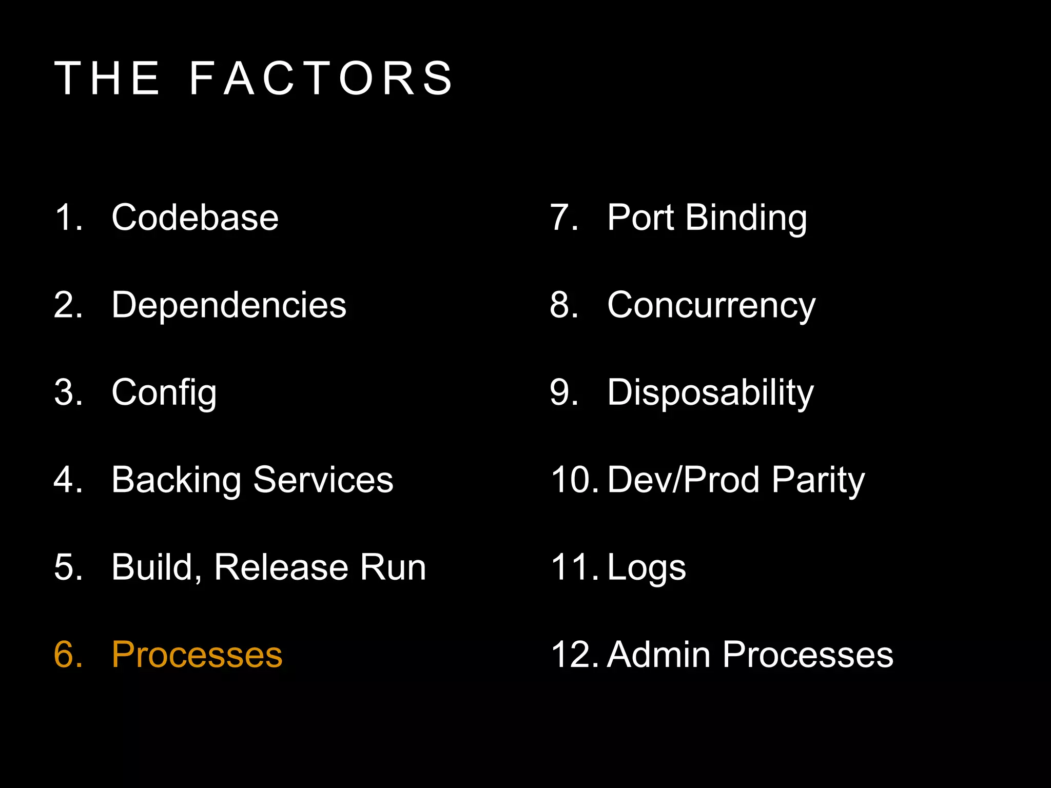 T H E FA C T O R S
1. Codebase
2. Dependencies
3. Config
4. Backing Services
5. Build, Release Run
6. Processes
7. Port Binding
8. Concurrency
9. Disposability
10. Dev/Prod Parity
11. Logs
12. Admin Processes
 