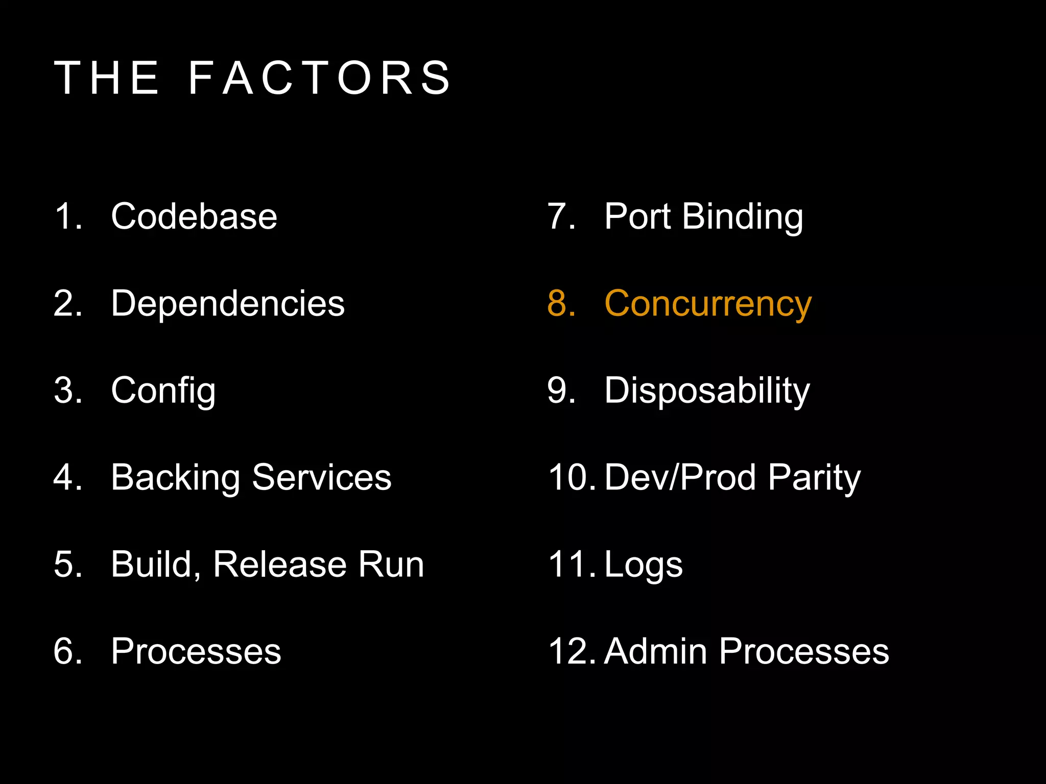 T H E FA C T O R S
1. Codebase
2. Dependencies
3. Config
4. Backing Services
5. Build, Release Run
6. Processes
7. Port Binding
8. Concurrency
9. Disposability
10. Dev/Prod Parity
11. Logs
12. Admin Processes
 