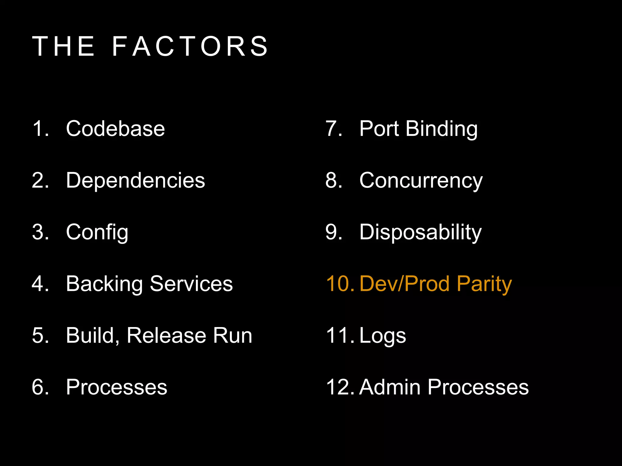 T H E FA C T O R S
1. Codebase
2. Dependencies
3. Config
4. Backing Services
5. Build, Release Run
6. Processes
7. Port Binding
8. Concurrency
9. Disposability
10. Dev/Prod Parity
11. Logs
12. Admin Processes
 