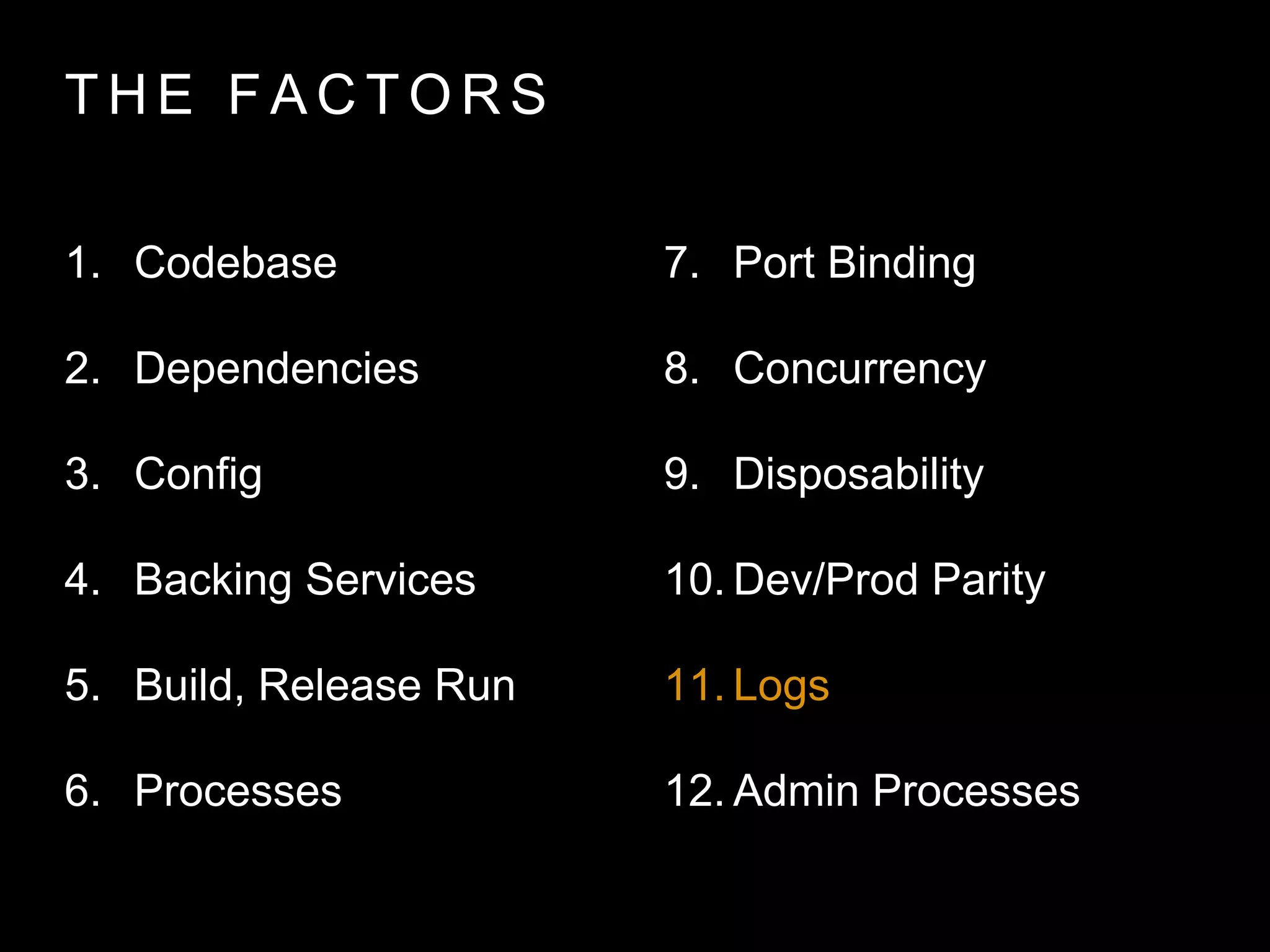 T H E FA C T O R S
1. Codebase
2. Dependencies
3. Config
4. Backing Services
5. Build, Release Run
6. Processes
7. Port Binding
8. Concurrency
9. Disposability
10. Dev/Prod Parity
11. Logs
12. Admin Processes
 
