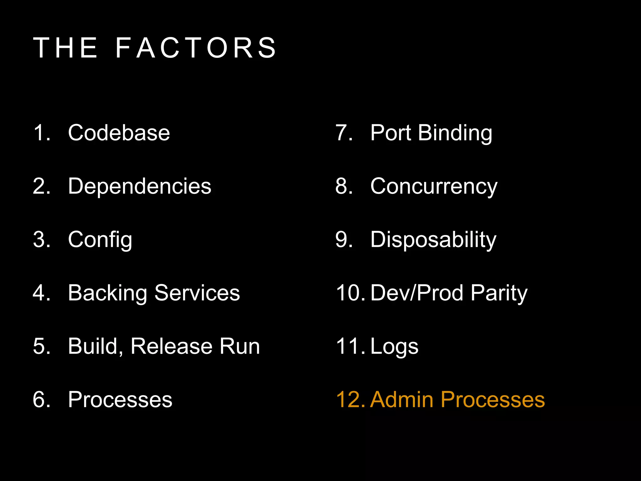 T H E FA C T O R S
1. Codebase
2. Dependencies
3. Config
4. Backing Services
5. Build, Release Run
6. Processes
7. Port Binding
8. Concurrency
9. Disposability
10. Dev/Prod Parity
11. Logs
12. Admin Processes
 