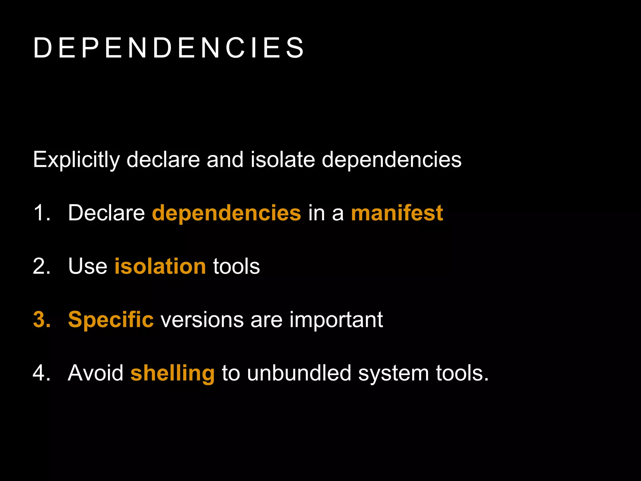 D E P E N D E N C I E S
Explicitly declare and isolate dependencies
1. Declare dependencies in a manifest
2. Use isolation tools
3. Speciﬁc versions are important
4. Avoid shelling to unbundled system tools.
 