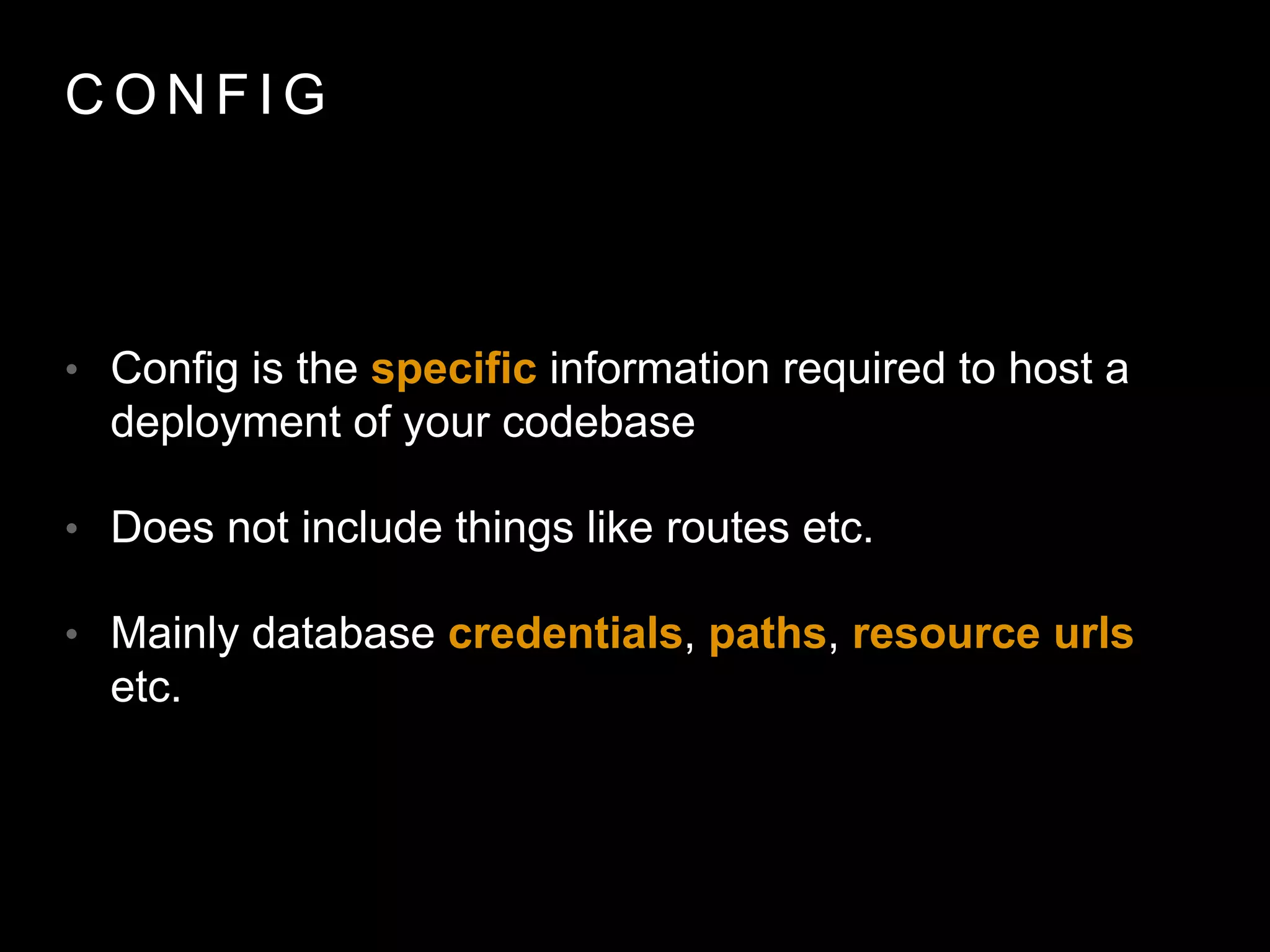 C O N F I G
• Config is the speciﬁc information required to host a
deployment of your codebase
• Does not include things like routes etc.
• Mainly database credentials, paths, resource urls etc.
 
