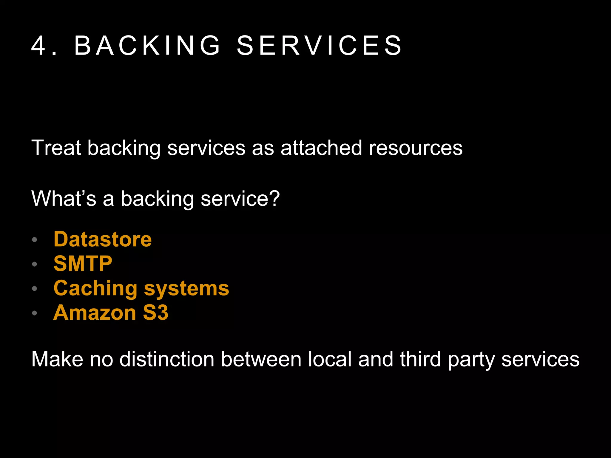 4 . B A C K I N G S E R V I C E S
Treat backing services as attached resources
What’s a backing service?
• Datastore
• SMTP
• Caching systems
• Amazon S3
Make no distinction between local and third party
services
 