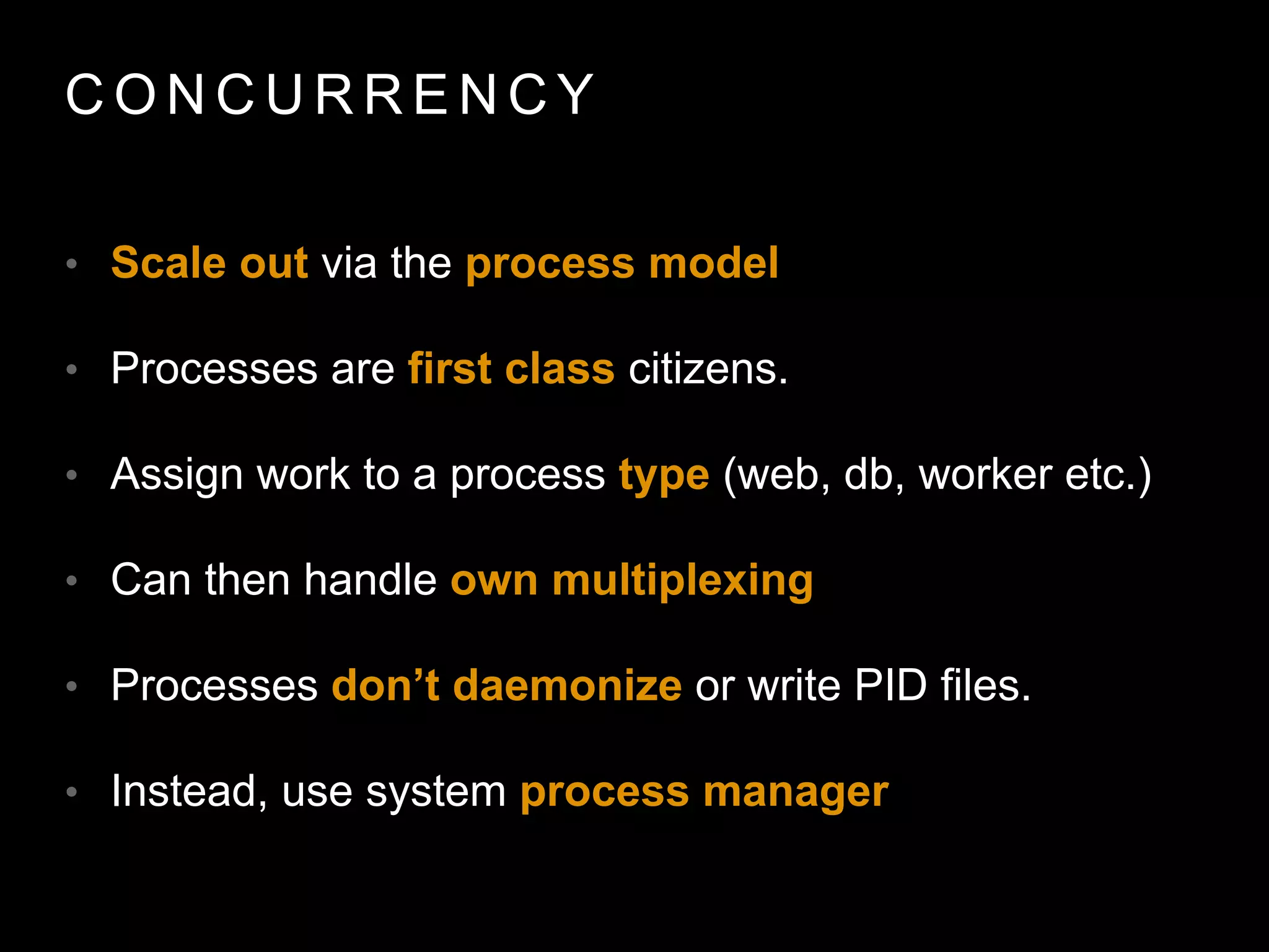 C O N C U R R E N C Y
• Scale out via the process model
• Processes are ﬁrst class citizens.
• Assign work to a process type (web, db, worker etc.)
• Can then handle own multiplexing
• Processes don’t daemonize or write PID files.
• Instead, use system process manager
 