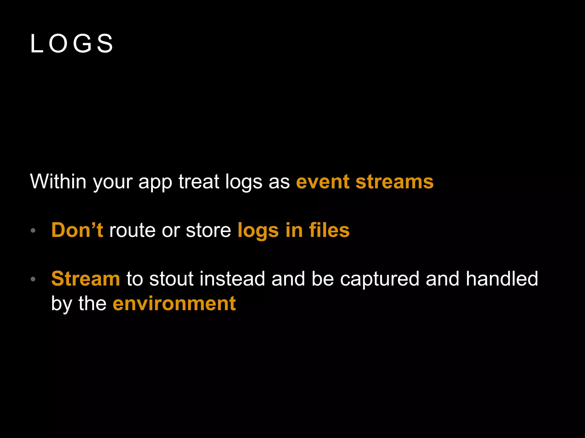 L O G S
Within your app treat logs as event streams
• Don’t route or store logs in ﬁles
• Stream to stout instead and be captured and handled
by the environment
 