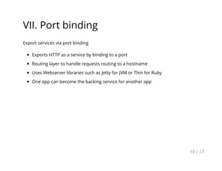 VII. Port binding
Export services via port binding
Exports HTTP as a service by binding to a port
Routing layer to handle requests routing to a hostname
Uses Webserver libraries such as Jetty for JVM or Thin for Ruby
One app can become the backing service for another app
10 / 17
 