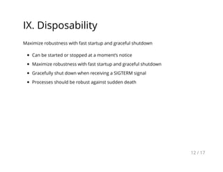IX. Disposability
Maximize robustness with fast startup and graceful shutdown
Can be started or stopped at a moment’s notice
Maximize robustness with fast startup and graceful shutdown
Gracefully shut down when receiving a SIGTERM signal
Processes should be robust against sudden death
12 / 17
 