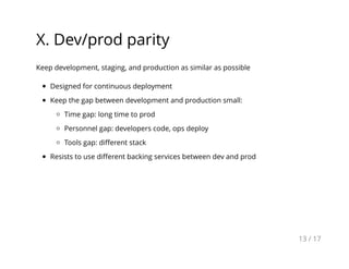 X. Dev/prod parity
Keep development, staging, and production as similar as possible
Designed for continuous deployment
Keep the gap between development and production small:
Time gap: long time to prod
Personnel gap: developers code, ops deploy
Tools gap: diﬀerent stack
Resists to use diﬀerent backing services between dev and prod
13 / 17
 