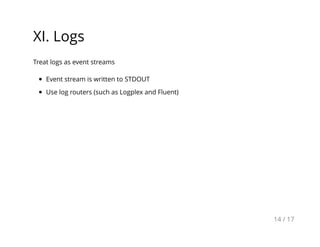 XI. Logs
Treat logs as event streams
Event stream is written to STDOUT
Use log routers (such as Logplex and Fluent)
14 / 17
 