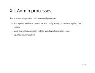 XII. Admin processes
Run admin/management tasks as one-oﬀ processes
Run against a release: same code and conﬁg as any process run against that
release
Must ship with application code to avoid synchronization issues
e.g. Database migration
15 / 17
 