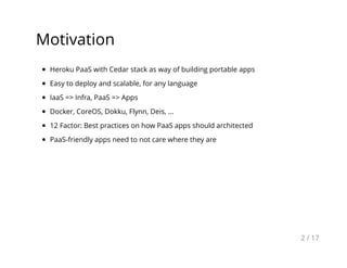 Motivation
Heroku PaaS with Cedar stack as way of building portable apps
Easy to deploy and scalable, for any language
IaaS => Infra, PaaS => Apps
Docker, CoreOS, Dokku, Flynn, Deis, ...
12 Factor: Best practices on how PaaS apps should architected
PaaS-friendly apps need to not care where they are
2 / 17
 