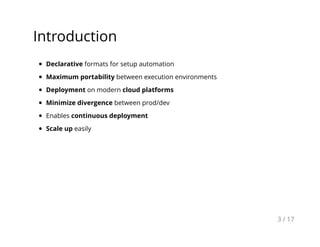 Introduction
Declarative formats for setup automation
Maximum portability between execution environments
Deployment on modern cloud platforms
Minimize divergence between prod/dev
Enables continuous deployment
Scale up easily
3 / 17
 