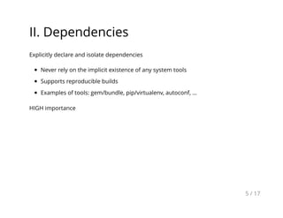 II. Dependencies
Explicitly declare and isolate dependencies
Never rely on the implicit existence of any system tools
Supports reproducible builds
Examples of tools: gem/bundle, pip/virtualenv, autoconf, ...
HIGH importance
5 / 17
 